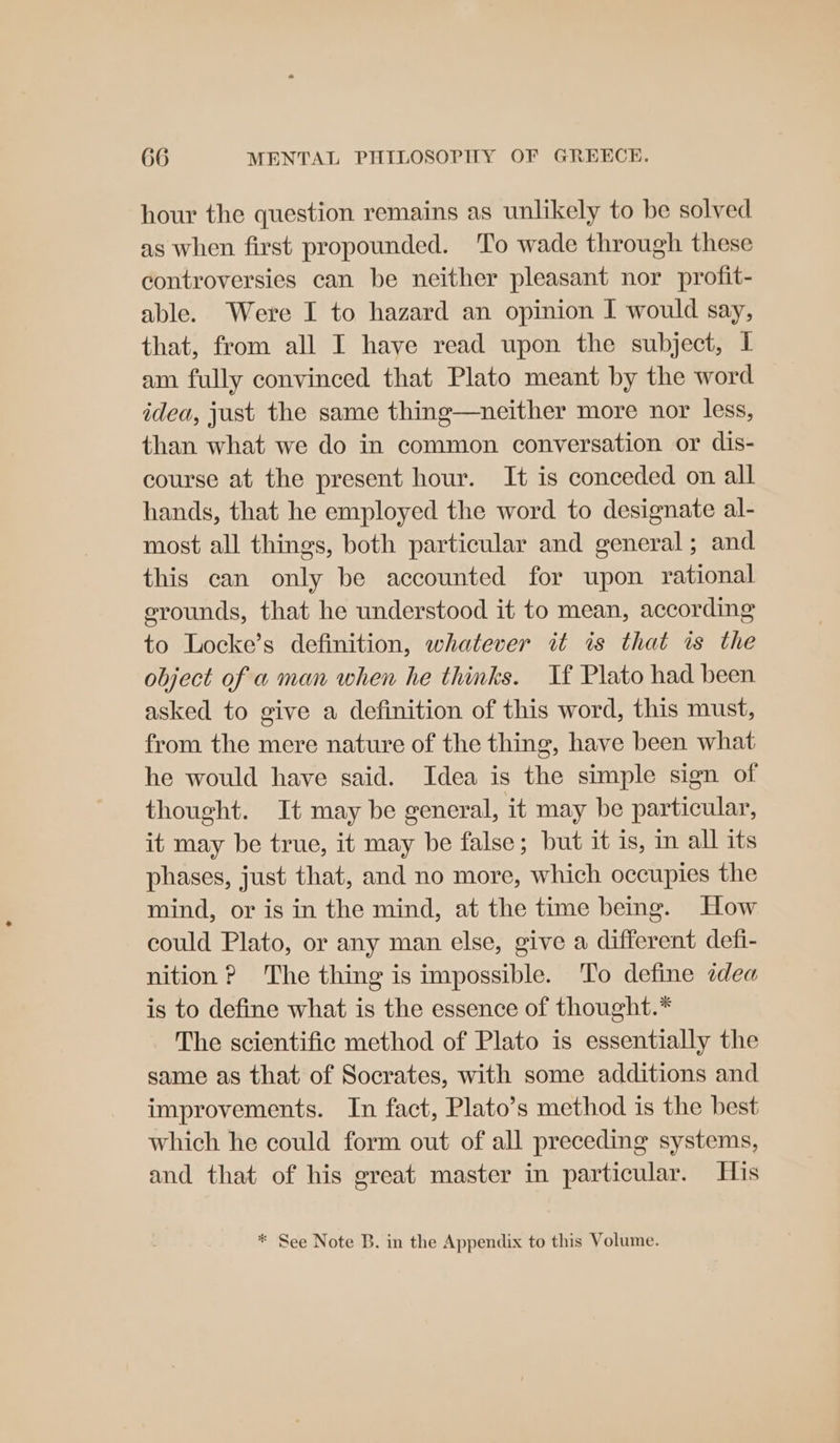 hour the question remains as unlikely to be solved as when first propounded. ‘To wade through these controversies can be neither pleasant nor profit- able. Were I to hazard an opinion I would say, that, from all I haye read upon the subject, 1 am fully convinced that Plato meant by the word idea, just the same thing—neither more nor less, than what we do in common conversation or dis- course at the present hour. It is conceded on all hands, that he employed the word to designate al- most all things, both particular and general; and this can only be accounted for upon rational erounds, that he understood it to mean, according to Locke’s definition, whatever it is that is the object of a man when he thinks. Tf Plato had been asked to give a definition of this word, this must, from the mere nature of the thing, have been what he would have said. Idea is the simple sign of thought. It may be general, it may be particular, it may be true, it may be false; but it is, im all its phases, just that, and no more, which occupies the mind, or is in the mind, at the time being. How could Plato, or any man else, give a different defi- nition ? The thing is impossible. To define ¢dea is to define what is the essence of thought.* The scientific method of Plato is essentially the same as that of Socrates, with some additions and improvements. In fact, Plato’s method is the best which he could form out of all preceding systems, and that of his great master in particular. His * See Note B. in the Appendix to this Volume.