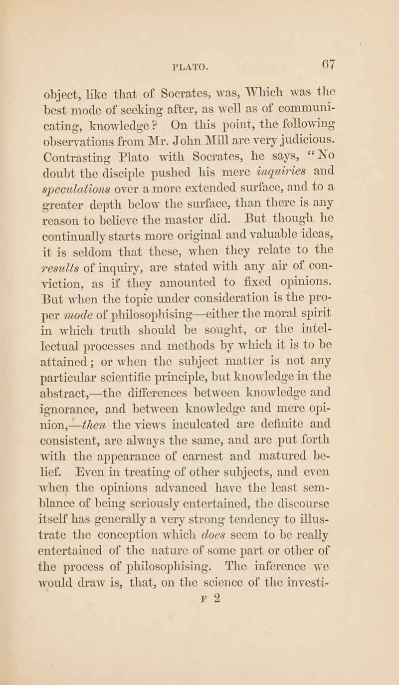 object, like that of Socrates, was, Which was the best mode of seeking after, as well as of communi- cating, knowledge? On this point, the following observations from Mr. John Mill are very judicious. Contrasting Plato with Socrates, he says, “No doubt the disciple pushed his mere inquiries and speculations over amore extended surface, and to a ereater depth below the surface, than there is any reason to believe the master did. But though he continually starts more original and valuable ideas, it is seldom that these, when they relate to the results of inquiry, are stated with any air of con- viction, as if they amounted to fixed opinions. But when the topic under consideration 1s the pro- per mode of philosophising—either the moral spirit in which truth should be sought, or the intel- lectual processes and methods by which it is to be attained ; or when the subject matter is not any particular scientific principle, but knowledge in the abstract,—the differences between knowledge and ignorance, and between knowledge and mere opi- nion,—then the views inculcated are definite and consistent, are always the same, and are put forth with the appearance of earnest and matured. be- lief. Even in treating of other subjects, and even when the opinions advanced have the least sem- blance of being seriously entertained, the discourse itself has generally a very strong tendency to illus- trate the conception which does seem to be really entertained of the nature of some part or other of the process of philosophising. ‘The inference we would draw is, that, on the science of the investi- F 2