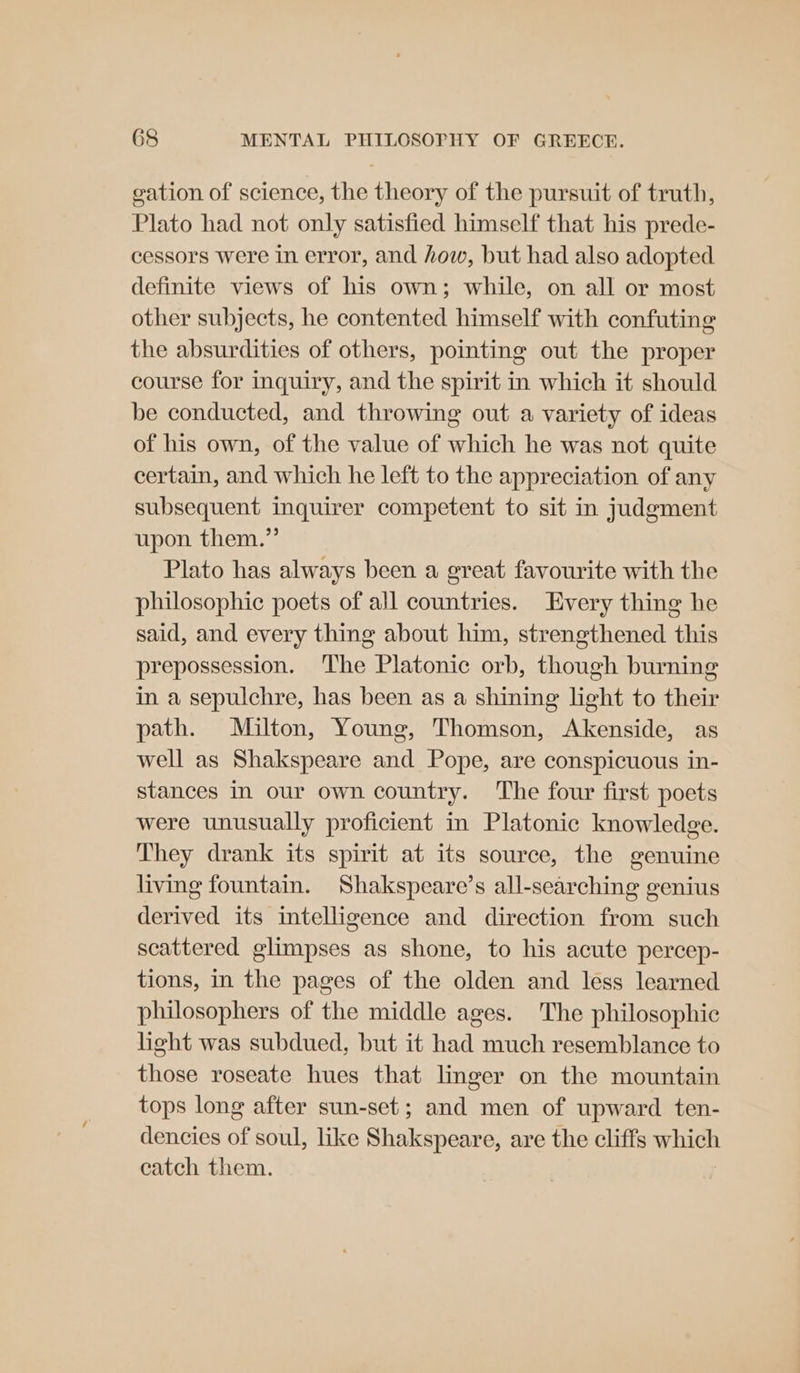 vation of science, the theory of the pursuit of truth, Plato had not only satisfied himself that his prede- cessors were in error, and how, but had also adopted definite views of his own; while, on all or most other subjects, he contented himself with confuting the absurdities of others, pointing out the proper course for inquiry, and the spirit in which it should be conducted, and throwing out a variety of ideas of his own, of the value of which he was not quite certain, and which he left to the appreciation of any subsequent inquirer competent to sit in judgment upon them.” Plato has always been a great favourite with the philosophic poets of all countries. Every thing he said, and every thing about him, strengthened this prepossession. The Platonic orb, though burning in a sepulchre, has been as a shining light to their path. Milton, Young, Thomson, Akenside, as well as Shakspeare and Pope, are conspicuous in- stances In our own country. ‘The four first poets were unusually proficient in Platonic knowledge. They drank its spirit at its source, the genuine living fountain. Shakspeare’s all-searching genius derived its intelligence and direction from such scattered glimpses as shone, to his acute percep- tions, in the pages of the olden and less learned philosophers of the middle ages. The philosophic hight was subdued, but it had much resemblance to those roseate hues that linger on the mountain tops long after sun-set; and men of upward ten- dencies of soul, like Shakspeare, are the cliffs which catch them.