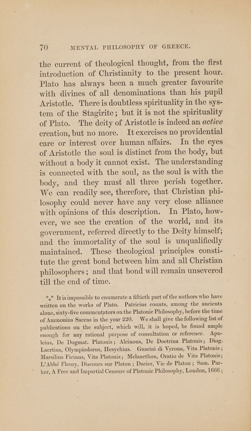the current of theological thought, from the first introduction of Christianity to the present hour. Plato has always been a much greater favourite with divines of all denominations than his pupil Aristotle. There is doubtless spirituality in the sys- tem of the Stagirite; but it is not the spirituality of Plato. The deity of Aristotle is indeed an actiwe creation, but no more. It exercises no providential care or interest over human affairs. In the eyes of Aristotle the soul is distinct from the body, but without a body it cannot exist. The understanding is connected with the soul, as the soul is with the body, and they must all three perish together. We can readily see, therefore, that Christian phi- ~losophy could never have any very close alliance with opinions of this description. In Plato, how- ever, we see the creation of the world, and its government, referred directly to the Deity himself; and the immortality of the soul is unqualifiedly maintained. These theological principles consti- tute the great bond between him and all Christian philosophers; and that bond will remain unsevered till the end of time. ** Tt is impossible to enumerate a fiftieth part of the authors who have written on the works of Plato. Patricius counts, among the ancients alone, sixty-five commentators on the Platonic Philosophy, before the time of Ammonius Saceas in the year 220. We shall give the following list of publications on the subject, which will, it is hoped, be found ample enough for any rational purpose of consultation or reference. Apu- leius, De Dogmat. Platonis; Alcinous, De Doctrina Platonis; Diog. Laertius, Olympiodorus, Hesychius. Guarini di Verona, Vita Platonis ; Marsilius Ficinus, Vita Platonis; Melancthon, Oratio de Vita Platonis; L’Abbé Fleury, Discours sur Platon ; Dacier, Vie de Platon; Sam. Par- ker, A Free and Impartial Censure of Platonic Philosophy, London, 1666 ;