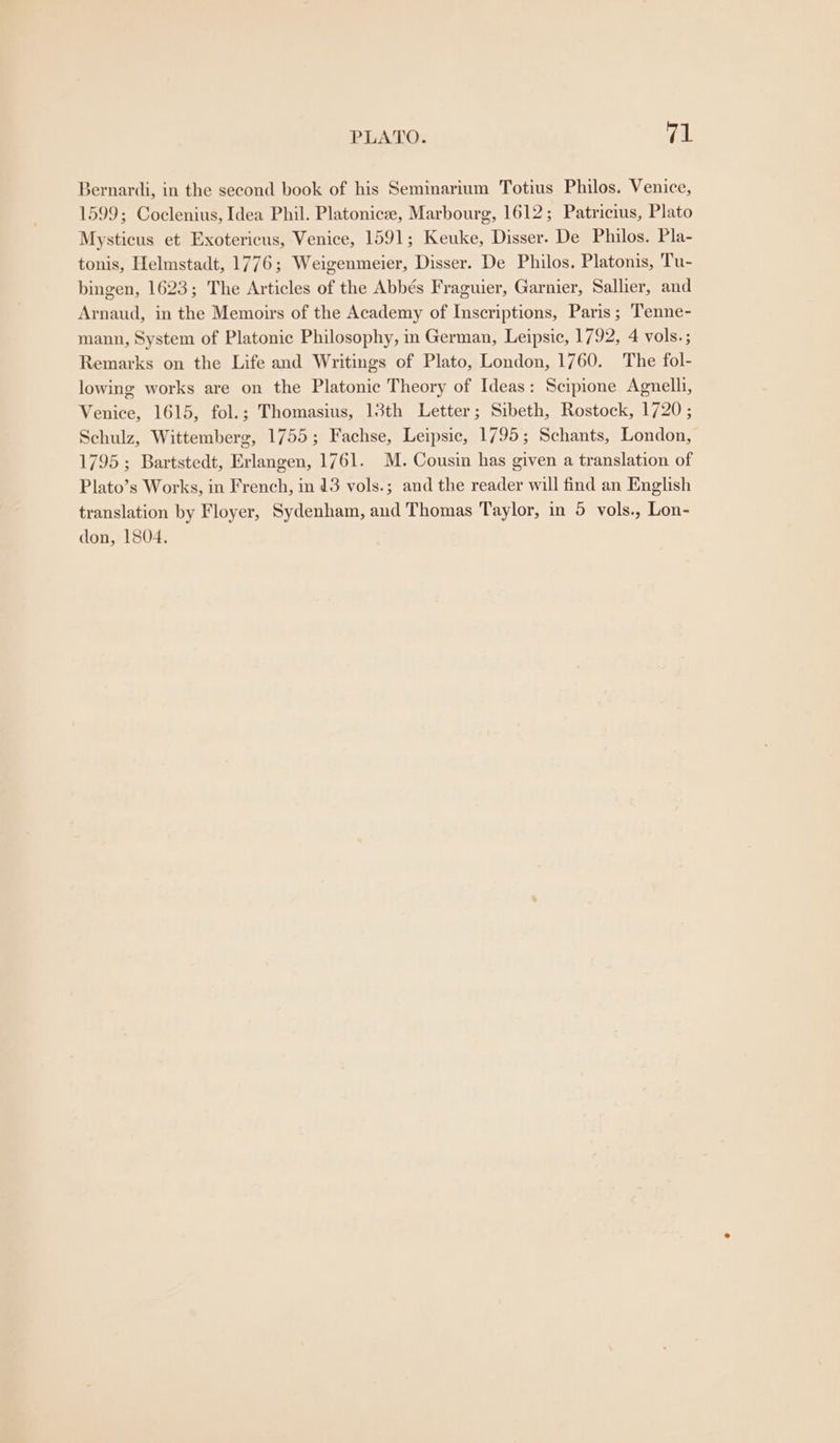 PLATO. Fick Bernardi, in the second book of his Seminarium Totius Philos. Venice, 1599; Coclenius, Idea Phil. Platonicee, Marbourg, 1612; Patricius, Plato Mysticus et Exotericus, Venice, 1591; Keuke, Disser. De Philos. Pla- tonis, Helmstadt, 1776; Weigenmeier, Disser. De Philos. Platonis, Tu- bingen, 1623; The Articles of the Abbés Fraguier, Garnier, Sallier, and Arnaud, in the Memoirs of the Academy of Inscriptions, Paris; Tenne- mann, System of Platonic Philosophy, in German, Leipsic, 1792, 4 vols.; Remarks on the Life and Writings of Plato, London, 1760. The fol- lowing works are on the Platonic Theory of Ideas: Scipione Agnelli, Venice, 1615, fol.; Thomasius, 13th Letter; Sibeth, Rostock, 1720 ; Schulz, Wittemberg, 1755; Fachse, Leipsic, 1795; Schants, London, 1795; Bartstedt, Erlangen, 1761. M. Cousin has given a translation of Plato’s Works, in French, in 13 vols.; and the reader will find an English translation by Floyer, Sydenham, and Thomas Taylor, in 5 vols., Lon- don, 1804,