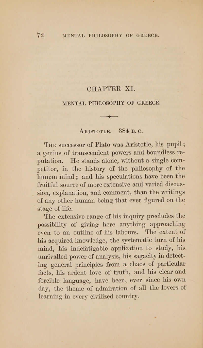 CHAPTER XI. MENTAL PHILOSOPHY OF GREECE. a. ARISTOTLE. 384 B.C. Tue successor of Plato was Aristotle, his pupil; a genius of transcendent powers and boundless re- putation. He stands alone, without a single com- petitor, in the history of the philosophy of the human mind; and his speculations have been the fruitful source of more extensive and varied discus- _ sion, explanation, and comment, than the writings of any other human being that ever figured on the stage of life. | The extensive range of his inquiry precludes the possibility of giving here anything approaching even to an outline of his labours. The extent of his acquired knowledge, the systematic turn of his mind, his indefatigable application to study, his unrivalled power of analysis, his sagacity in detect- ing general principles from a chaos of particular facts, his ardent love of truth, and his clear and forcible language, have been, ever since his own day, the theme of admiration of all the lovers of learning in every civilized country.