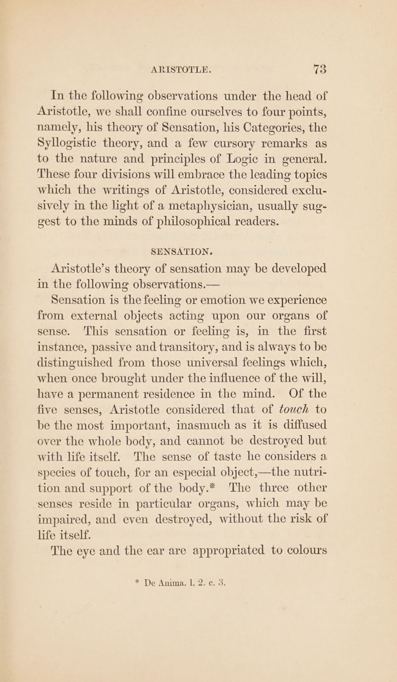 In the following observations under the head of Aristotle, we shall confine ourselves to four points, namely, his theory of Sensation, his Categories, the Syllogistic theory, and a few cursory remarks as to the nature and principles of Logic in general. These four divisions will embrace the leading topics which the writings of Aristotle, considered exclu- sively in the light of a metaphysician, usually sug- gest to the minds of philosophical readers. SENSATION. Aristotle’s theory of sensation may be developed in the following observations.— Sensation is the feeling or emotion we experience from external objects acting upon our organs of sense. ‘This sensation or feeling is, in the first instance, passive and transitory, and is always to be distinguished from those universal feelings which, when once brought under the influence of the will, have a permanent residence in the mind. Of the five senses, Aristotle considered that of touch to be the most important, inasmuch as it is diffused over the whole body, and cannot be destroyed but with life itself. The sense of taste he considers a species of touch, for an especial object,—the nutri- tion and support of the body.* The three other senses reside in particular organs, which may be impaired, and even destroyed, without the risk of life itself. The eye and the ear are appropriated to colours * De Anima, 1; 2. € 3.