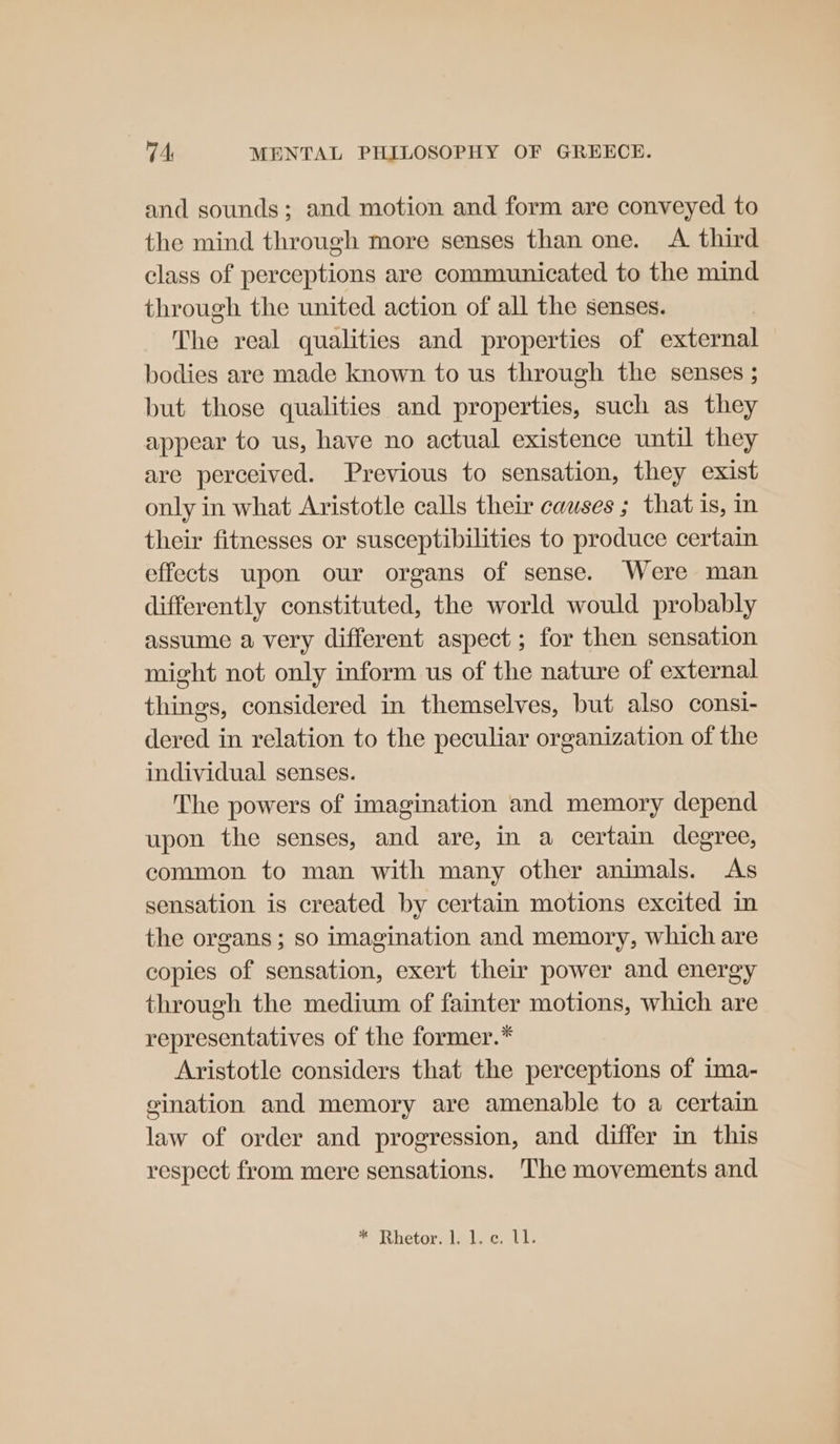 and sounds; and motion and form are conveyed to the mind through more senses than one. <A third class of perceptions are communicated to the mind through the united action of all the senses. The real qualities and properties of external bodies are made known to us through the senses ; but those qualities and properties, such as they appear to us, have no actual existence until they are perceived. Previous to sensation, they exist only in what Aristotle calls their causes ; that is, in their fitnesses or susceptibilities to produce certain effects upon our organs of sense. Were man differently constituted, the world would probably assume a very different aspect ; for then sensation might not only inform us of the nature of external things, considered in themselves, but also consi- dered in relation to the peculiar organization of the individual senses. The powers of imagination and memory depend upon the senses, and are, in a certain degree, common to man with many other animals. As sensation is created by certain motions excited in the organs ; so imagination and memory, which are copies of sensation, exert their power and energy through the medium of fainter motions, which are representatives of the former.* Aristotle considers that the perceptions of ima- eination and memory are amenable to a certain law of order and progression, and differ in this respect from mere sensations. The movements and ® Rhetor:ilalec. vel.