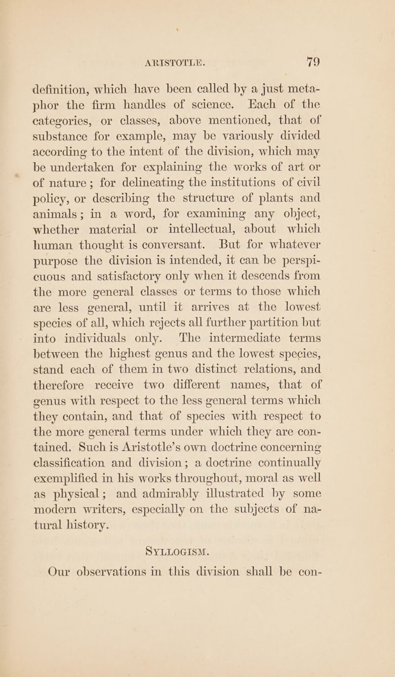 definition, which have been called by a just meta- phor the firm handles of science. Hach of the categories, or classes, above mentioned, that of substance for example, may be variously divided according to the intent of the division, which may be undertaken for explaining the works of art or of nature; for delineating the institutions of civil policy, or describing the structure of plants and animals; in a word, for examining any object, whether material or intellectual, about which human thought is conversant. But for whatever purpose the division is intended, it can be perspi- cuous and satisfactory only when it descends from the more general classes or terms to those which are less general, until it arrives at the lowest species of all, which rejects all further partition but into individuals only. ‘The intermediate terms between the highest genus and the lowest species, stand each of them in two distinct relations, and therefore receive two different names, that of genus with respect to the less general terms which they contain, and that of species with respect to the more general terms under which they are con- tained. Such is Aristotle’s own doctrine concerning classification and division; a doctrine continually exemplified in his works throughout, moral as well as physical; and admirably illustrated by some modern writers, especially on the subjects of na- tural history. SYLLOGISM. Our observations in this division shall be con-