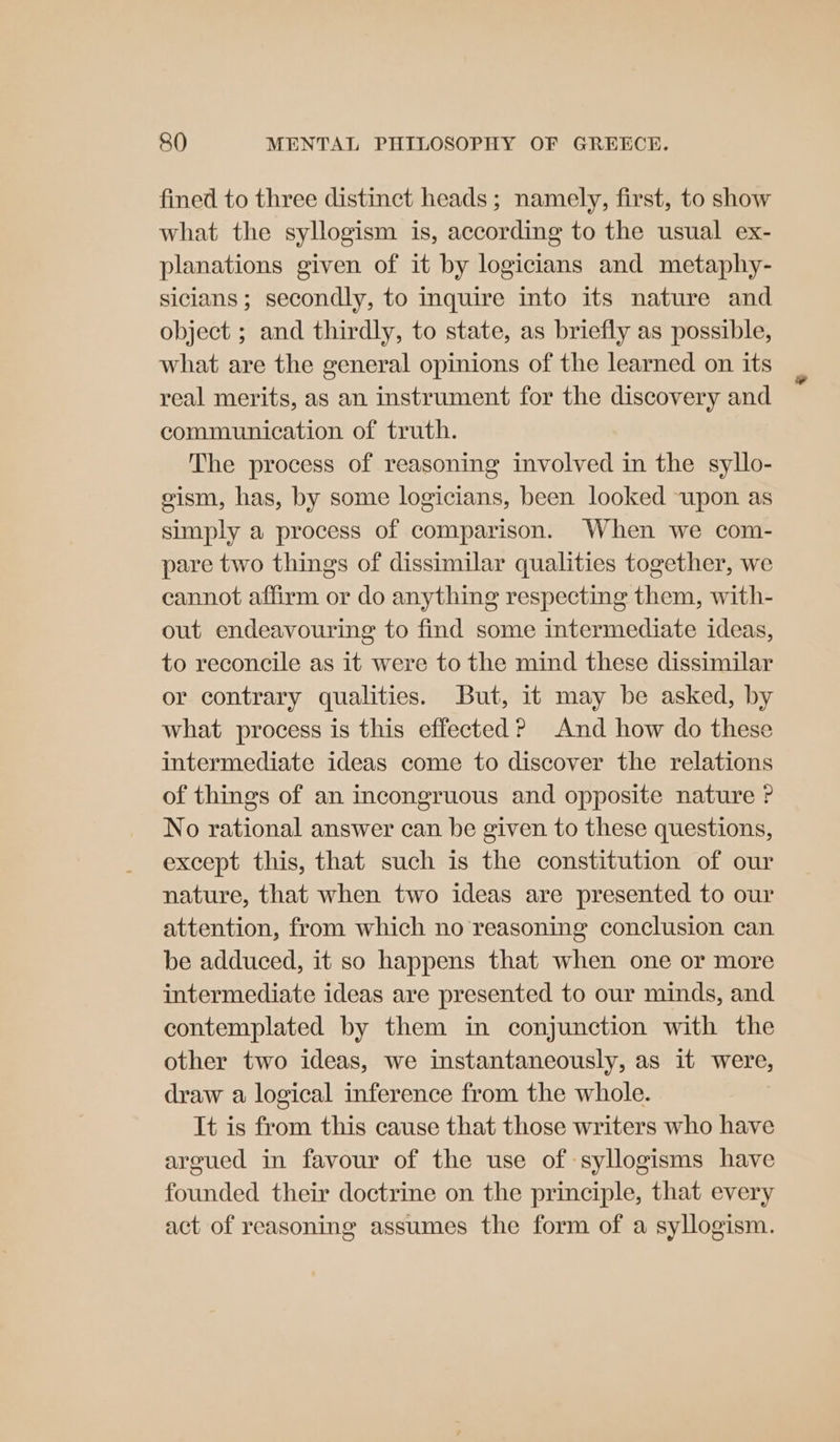 fined to three distinct heads; namely, first, to show what the syllogism is, according to the usual ex- planations given of it by logicians and metaphy- sicians ; secondly, to inquire into its nature and object ; and thirdly, to state, as briefly as possible, what are the general opinions of the learned on its real merits, as an instrument for the discovery and communication of truth. The process of reasoning involved in the syllo- gism, has, by some logicians, been looked upon as simply a process of comparison. When we com- pare two things of dissimilar qualities together, we cannot affirm or do anything respecting them, with- out endeavouring to find some intermediate ideas, to reconcile as it were to the mind these dissimilar or contrary qualities. But, it may be asked, by what process is this effected? And how do these intermediate ideas come to discover the relations of things of an incongruous and opposite nature ? No rational answer can be given to these questions, except this, that such is the constitution of our nature, that when two ideas are presented to our attention, from which no reasoning conclusion can be adduced, it so happens that when one or more intermediate ideas are presented to our minds, and contemplated by them in conjunction with the other two ideas, we instantaneously, as it were, draw a logical inference from the whole. It is from this cause that those writers who have argued in favour of the use of syllogisms have founded their doctrine on the principle, that every act of reasoning assumes the form of a syllogism.