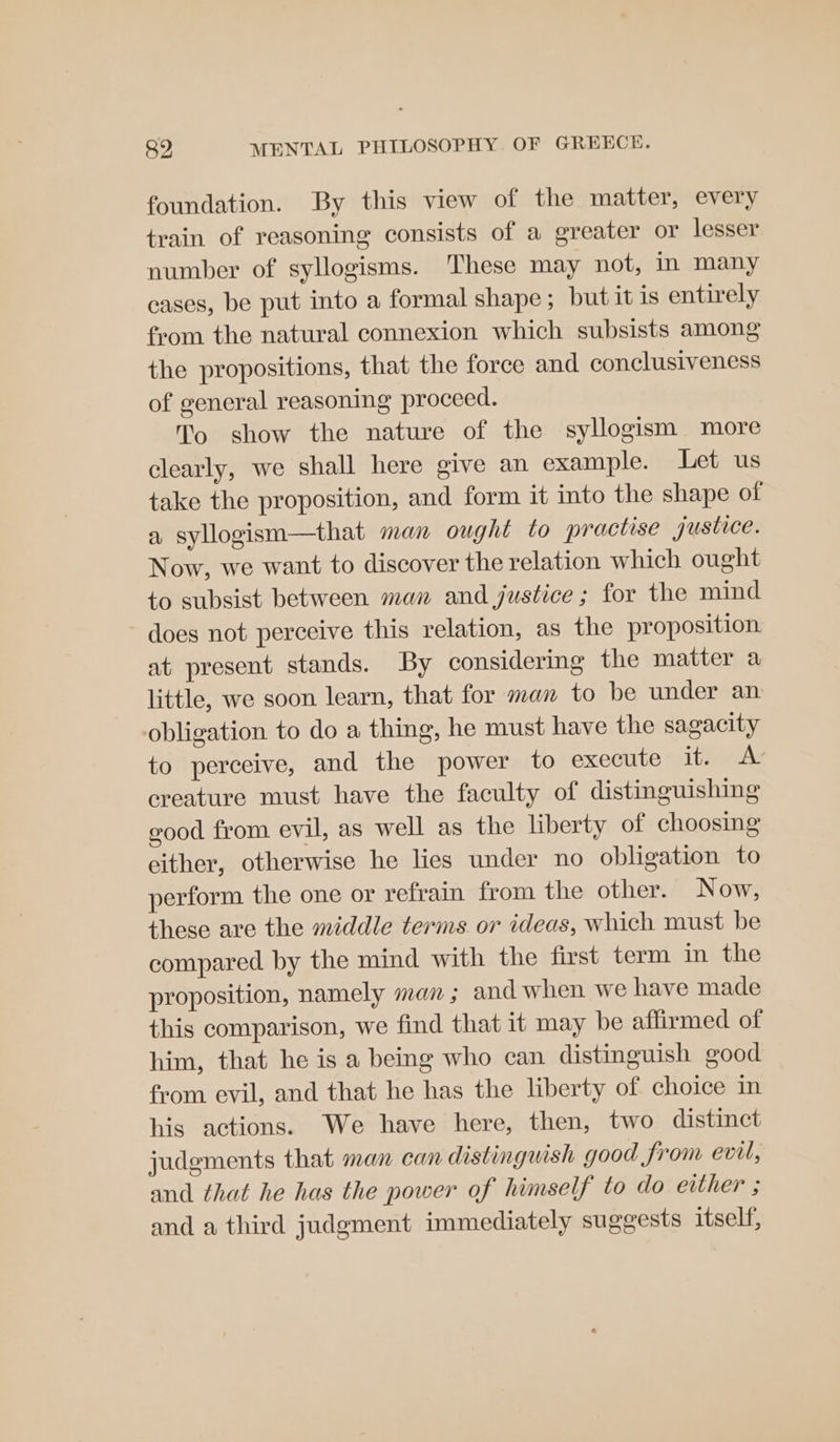 foundation. By this view of the matter, every train of reasoning consists of a greater or lesser number of syllogisms. These may not, in many cases, be put into a formal shape; but it is entirely from the natural connexion which subsists among the propositions, that the force and conclusiveness of general reasoning proceed. To show the nature of the syllogism more clearly, we shall here give an example. Let us take the proposition, and form it into the shape of a syllogism—that man ought to practise justice. Now, we want to discover the relation which ought to subsist between man and justice ; for the mind does not perceive this relation, as the proposition at present stands. By considering the matter a little, we soon learn, that for man to be under an obligation to do a thing, he must have the sagacity to perceive, and the power to execute items creature must have the faculty of distinguishing good from evil, as well as the liberty of choosing either, otherwise he lies under no obligation to perform the one or refrain from the other. Now, these are the middle terms or ideas, which must be compared by the mind with the first term in the proposition, namely man; and when we have made this comparison, we find that it may be affirmed of him, that he is a being who can distinguish good from evil, and that he has the liberty of choice in his actions. We have here, then, two distinct judgments that man can distinguish good from evil, and that he has the power of himself to do either ; and a third judgment immediately suggests itself,