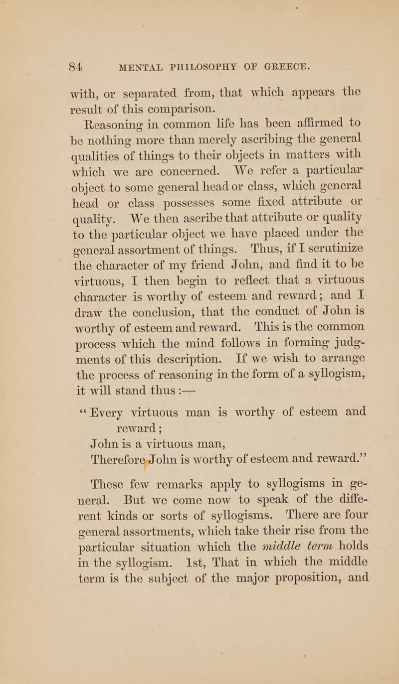 with, or separated from, that which appears the result of this comparison. Reasoning in common life has been affirmed to be nothing more than merely ascribing the general qualities of things to their objects in matters with which we are concerned. We refer a particular object to some general head or class, which general head or class possesses some fixed attribute or quality. We then ascribe that attribute or quality to the particular object we have placed under the general assortment of things. Thus, if I scrutinize the character of my friend John, and find it to be virtuous, I then begin to reflect that a virtuous character is worthy of esteem and reward; and I draw the conclusion, that the conduct of John is worthy of esteem and reward. This 1s the common process which the mind follows in forming judg- ments of this description. If we wish to arrange the process of reasoning in the form of a syllogism, it will stand thus :— ‘Byery virtuous man is worthy of esteem and reward ; John is a virtuous man, Therefore,John is worthy of esteem and reward.” These few remarks apply to syllogisms in ge- neral. But we come now to speak of the diffe- rent kinds or sorts of syllogisms. There are four eeneral assortments, which take their rise from the particular situation which the middle term holds in the syllogism. 1st, That in which the middle term is the subject of the major proposition, and