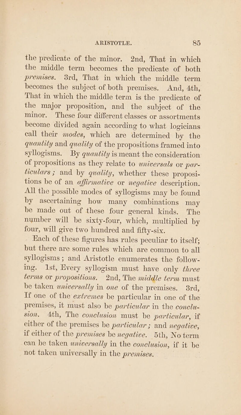 the predicate of the minor. 2nd, That in which the middle term becomes the predicate of both premises. 38rd, That in which the middle term becomes the subject of both premises. And, 4th, That in which the middle term is the predicate of the major proposition, and the subject of the minor. These four different classes or assortments become divided again according to what logicians call their modes, which are determined by the quantity and quality of the propositions framed into syllogisms. By quantity is meant the consideration of propositions as they relate to wniversals or par- ticulars ; and by quality, whether these proposi- tions be of an affirmative or negative description. All the possible modes of syllogisms may be found by ascertaining how many combinations may be made out of these four general kinds. The number will be sixty-four, which, multiplied by four, will give two hundred and fifty-six. Hach of these figures has rules peculiar to itself: but there are some rules which are common to all syllogisms ; and Aristotle enumerates the follow- ing. Ist, Every syllogism must have only three terms or propositions. 2nd, The middle term must be taken wniversally in one of the premises. 3rd, If one of the extremes be particular in one of the premises, it must also be particular in the conclu- sion. Ath, The conclusion must be particular, if either of the premises be particular ; and negative, if either of the premises be negative. 5th, No term can be taken wniversally in the conclusion, if it be not taken universally in the premises.