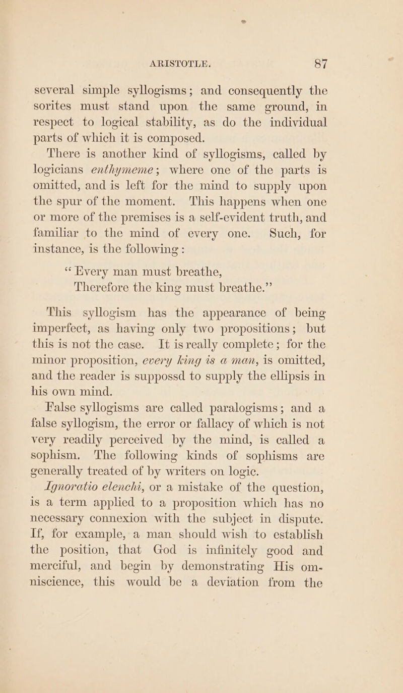 several simple syllogisms; and consequently the sorites must stand upon the same ground, in respect to logical stability, as do the individual parts of which it is composed. There is another kind of syllogisms, called by logicians enthymeme; where one of the parts is omitted, and is left for the mind to supply upon the spur of the moment. This happens when one or more of the premises is a self-evident truth, and familiar to the mind of every one. Such, for instance, is the following: “ Kvery man must breathe, Therefore the king must breathe.” This syllogism has the appearance of being imperfect, as having only two propositions; but this is not the case. It isreally complete; for the minor proposition, every king is a man, is omitted, and the reader is suppossd to supply the ellipsis in his own mind. False syllogisms are called paralogisms; and a false syllogism, the error or fallacy of which is not very readily perceived by the mind, is called a sophism. The following kinds of sophisms are generally treated of by writers on logic. Lgnoratio elencht, or a mistake of the question, is a term applied to a proposition which has no necessary connexion with the subject in dispute. If, for example, a man should wish to establish the position, that God is infinitely good and merciful, and begin by demonstrating His om- niscience, this would be a deviation from the