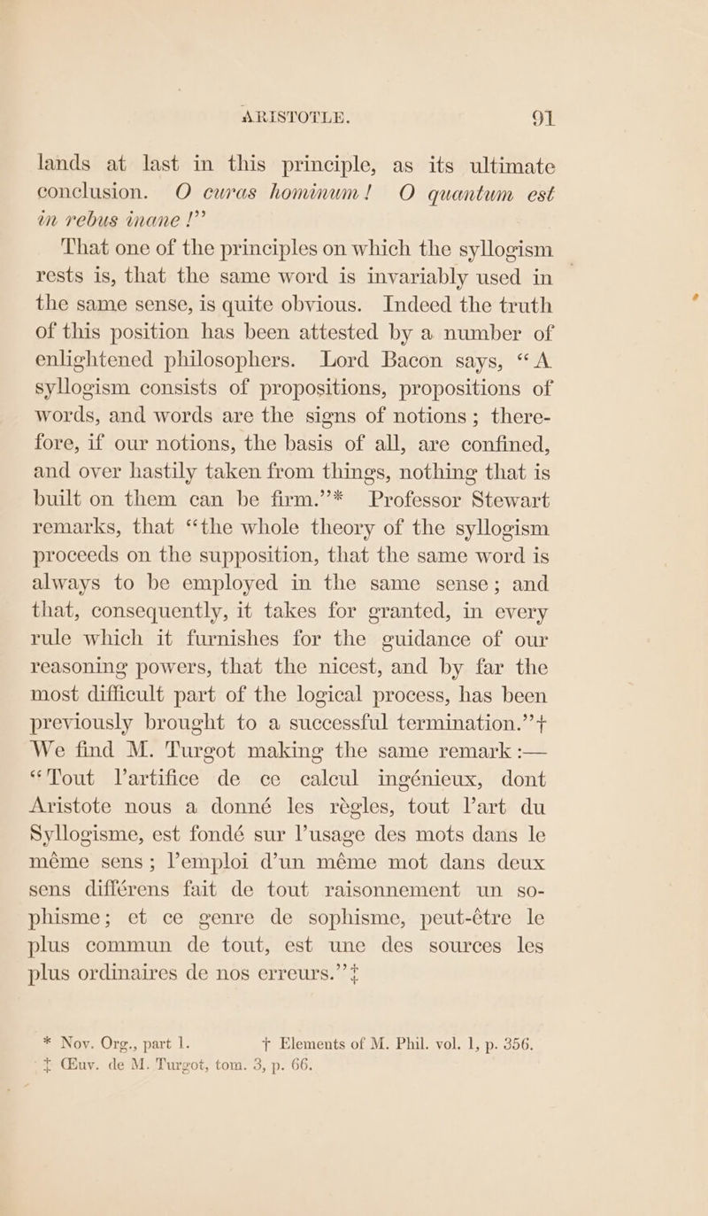lands at last in this principle, as its ultimate conclusion. O curas honinum! O quantum est mm rebus mane |” That one of the principles on which the syllogism rests is, that the same word is invariably used in — the same sense, is quite obvious. Indeed the truth of this position has been attested by a number of enlightened philosophers. Lord Bacon says, “A syllogism consists of propositions, propositions of words, and words are the signs of notions; there- fore, if our notions, the basis of all, are confined, and over hastily taken from things, nothing that is built on them can be firm.”’* Professor Stewart remarks, that “the whole theory of the syllogism proceeds on the supposition, that the same word is always to be employed in the same sense; and that, consequently, it takes for granted, in every rule which it furnishes for the guidance of our reasoning powers, that the nicest, and by far the most difficult part of the logical process, has been previously brought to a successful termination.’’+ We find M. Turgot making the same remark :— “Tout Vartifice de ce calcul ingénieux, dont Aristote nous a donné les régles, tout Vart du Syllogisme, est fondé sur usage des mots dans le méme sens; Pemploi d’un méme mot dans deux sens différens fait de tout raisonnement un so- phisme; et ce genre de sophisme, peut-étre le plus commun de tout, est une des sources les plus ordinaires de nos erreurs.’ ? * Nov. Org., part l. ft Elements of M. Phil. vol. 1, p. 356. ~{ Chuv. de M. Turgot, tom. 3, p. 66.