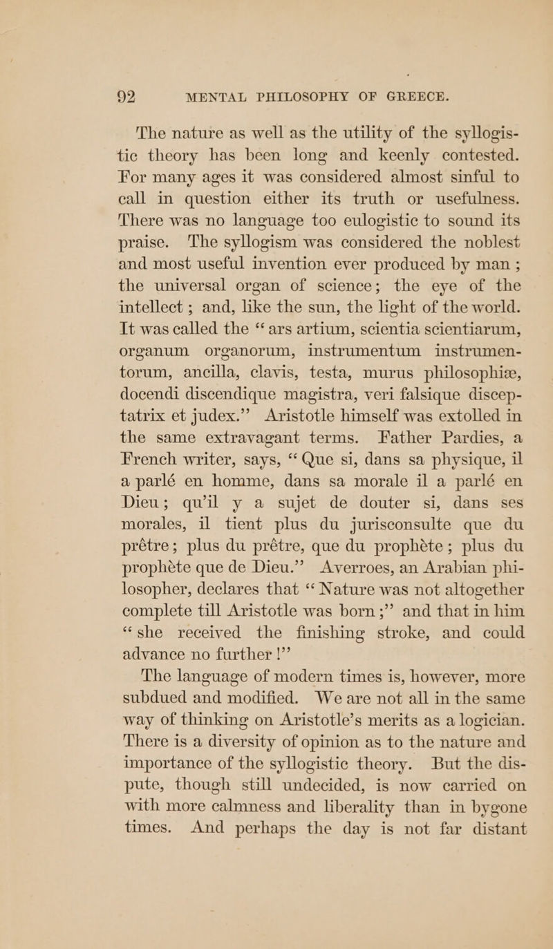 The nature as well as the utility of the syllogis- tic theory has been long and keenly contested. For many ages it was considered almost sinful to call im question either its truth or usefulness. There was no language too eulogistic to sound its praise. ‘The syllogism was considered the noblest and most useful invention ever produced by man ; the universal organ of science; the eye of the intellect ; and, like the sun, the light of the world. It was called the “ ars artium, scientia scientiarum, organum organorum, instrumentum instrumen- torum, ancilla, clavis, testa, murus philosophie, docendi discendique magistra, veri falsique discep- tatrix et judex.”’ Aristotle himself was extolled in the same extravagant terms. Father Pardies, a French writer, says, ‘“‘ Que si, dans sa physique, il a parlé en homme, dans sa morale il a parlé en Dieu; quil y a sujet de douter si, dans ses morales, il tient plus du jurisconsulte que du prétre; plus du prétre, que du prophéte; plus du prophete que de Dieu.’ Averroes, an Arabian phi- losopher, declares that “‘ Nature was not altogether complete till Aristotle was born ;”’ and that in him “she received the finishing stroke, and could advance no further !” The language of modern times is, however, more subdued and modified. Weare not all in the same way of thinking on Aristotle’s merits as a logician. There is a diversity of opinion as to the nature and importance of the syllogistic theory. But the dis- pute, though still undecided, is now carried on with more calmness and liberality than in bygone times. And perhaps the day is not far distant