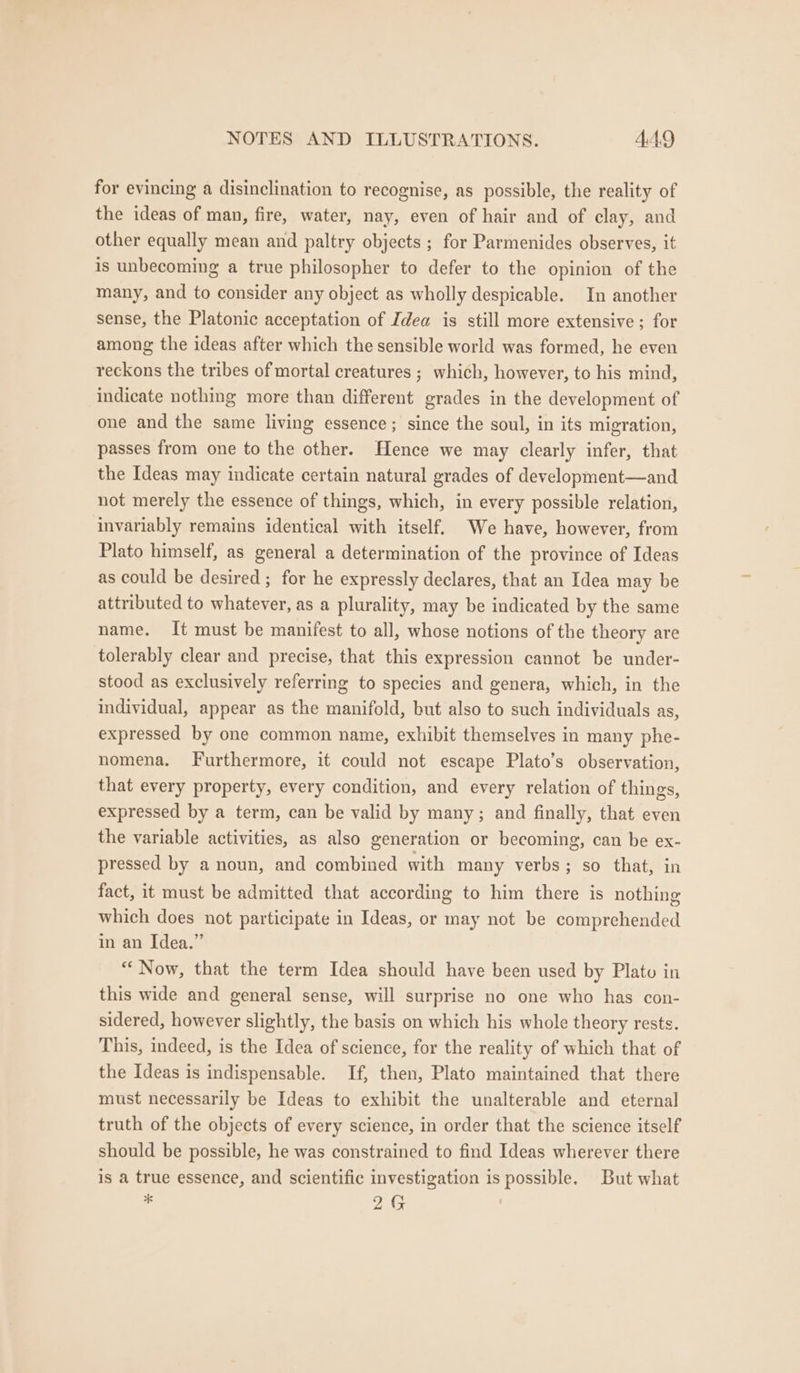 for evincing a disinclination to recognise, as possible, the reality of the ideas of man, fire, water, nay, even of hair and of clay, and other equally mean and paltry objects ; for Parmenides observes, it is unbecoming a true philosopher to defer to the opinion of the many, and to consider any object as wholly despicable. In another sense, the Platonic acceptation of Idea is still more extensive; for among the ideas after which the sensible world was formed, he even reckons the tribes of mortal creatures ; which, however, to his mind, indicate nothing more than different grades in the development of one and the same living essence; since the soul, in its migration, passes from one to the other. Hence we may clearly infer, that the Ideas may indicate certain natural grades of development—and not merely the essence of things, which, in every possible relation, invariably remains identical with itself. We have, however, from Plato himself, as general a determination of the province of Ideas as could be desired ; for he expressly declares, that an Idea may be attributed to whatever, as a plurality, may be indicated by the same name. It must be manifest to all, whose notions of the theory are tolerably clear and precise, that this expression cannot be under- stood as exclusively referring to species and genera, which, in the individual, appear as the manifold, but also to such individuals as, expressed by one common name, exhibit themselves in many phe- nomena. Furthermore, it could not escape Plato’s observation, that every property, every condition, and every relation of things, expressed by a term, can be valid by many; and finally, that even the variable activities, as also generation or becoming, can be ex- pressed by a noun, and combined with many verbs; so that, in fact, it must be admitted that according to him there is nothing which does not participate in Ideas, or may not be comprehended in an Idea.” “Now, that the term Idea should have been used by Plato in this wide and general sense, will surprise no one who has con- sidered, however slightly, the basis on which his whole theory rests. This, indeed, is the Idea of science, for the reality of which that of the Ideas is indispensable. If, then, Plato maintained that there must necessarily be Ideas to exhibit the unalterable and eternal truth of the objects of every science, in order that the science itself should be possible, he was constrained to find Ideas wherever there is a true essence, and scientific investigation is possible. But what * 2G