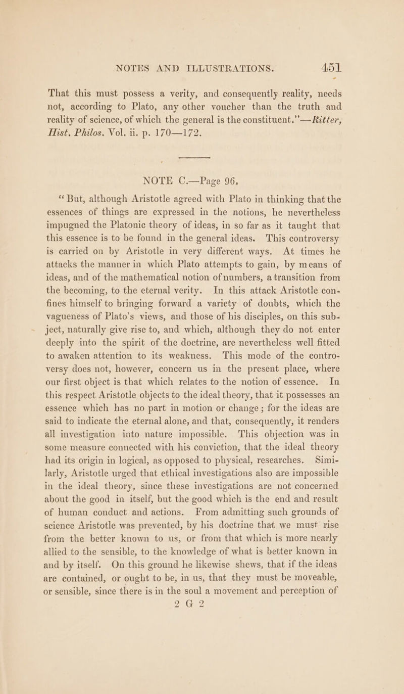 That this must possess a verity, and consequently reality, needs not, according to Plato, any other voucher than the truth and reality of science, of which the general is the constituent.’’— Ritter, Mist, Philos. Vol. ui. p. 170—172. NOTE C.—Page 96, * But, although Aristotle agreed with Plato in thinking that the essences of things are expressed in the notions, he nevertheless impugned the Platonic theory of ideas, in so far as it taught that this essence is to be found in the general ideas. This controversy is carried on by Aristotle in very different ways. At times he attacks the manner in which Plato attempts to gain, by means of ideas, and of the mathematical notion of numbers, atransition from the becoming, to the eternal verity. In this attack Aristotle con- fines himself to bringing forward a variety of doubts, which the vagueness of Plato’s views, and those of his disciples, on this sub- ject, naturally give rise to, and which, although they do not enter deeply into the spirit of the doctrine, are nevertheless well fitted to awaken attention to its weakness. This mode of the contro- versy does not, however, concern us in the present place, where our first object is that which relates to the notion of essence. In this respect Aristotle objects to the ideal theory, that it possesses an essence which has no part in motion or change ; for the ideas are said to indicate the eternal alone, and that, consequently, it renders all investigation into nature impossible. This objection was in some measure connected with his conviction, that the ideal theory had its origin in logical, as opposed to physical, researches. Simi- larly, Aristotle urged that ethical investigations also are impossible in the ideal theory, since these investigations are not concerned about the good in itself, but the good which is the end and result of human conduct and actions. From admitting such grounds of science Aristotle was prevented, by his doctrine that we must rise from the better known to us, or from that which is more nearly allied to the sensible, to the knowledge of what is better known in and by itself. On this ground he likewise shews, that if the ideas are contained, or ought to be, in us, that they must be moveable, or sensible, since there is in the soul a movement and perception of 2G 2