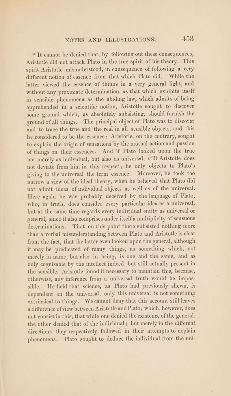 «It cannot be denied that, by following out these consequences, Aristotle did not attack Plato in the true spirit of his theory. This spirit Aristotle misunderstood, in consequence of following a very different notion of essence from that which Plato did. While the latter viewed the essence of things in a very general light, and without any proximate determination, as that which exhibits itself in sensible phenomena as the abiding law, which admits of being apprehended in a scientific notion, Aristotle sought to discover some ground which, as absolutely subsisting, should furnish the ground of all things. The principal object of Plato was to discover and to trace the true and the real in all sensible objects, and this he considered to be the essence; Aristotle, on the contrary, sought to explain the origin of sensations by the mutual action and passion of things on their essences. And if Plato looked upon the true not merely as individual, but also as universal, still Aristotle does not deviate from him in this respect; he only objects to Plato’s giving to the universal the term essence. Moreover, he took too narrow a view of the ideal theory, when he believed that Plato did not admit ideas of individual objects as well as of the universal. Here again he was probably deceived by the language of Plato, who, in truth, does consider every particular idea as a universal, but at the same time regards every individual entity as universal or general, since it also comprises under itself a multiplicity of sensuous determinations. That on this point there subsisted nothing more than a verbal misunderstanding between Plato and Aristotle is clear from the fact, that the latter even looked upon the general, although it may be predicated of many things, as something which, not merely in name, but also in being, is one and the same, and as only cognizable by the intellect indeed, but still actually present in the sensible. Aristotle found it necessary to maintain this, because, otherwise, any inference from a universal truth would be impos- sible. He held that science, as Plato had previously shewn, is dependent on the universal, only this universal is not something extrinsical to things. We cannot deny that this account still leaves a difference of view between Aristotle and Plato; which, however, does not consist in this, that while one denied the existence of the general, the other denied that of the individual ; but merely in the different directions they respectively followed in their attempts to explain phenomena. Plato sought to deduce the individual from the uni-