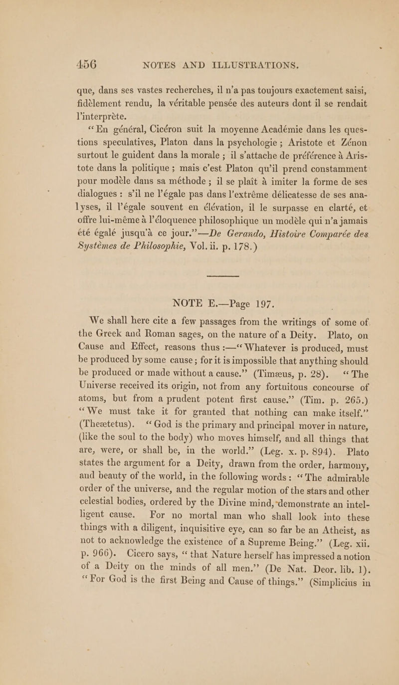 que, dans ses vastes recherches, il n’a pas toujours exactement saisi, fidélement rendu, la véritable pensée des auteurs dont il se rendait l’interprete. “En général, Cicéron suit la moyenne Académie dans les ques- tions speculatives, Platon dans la psychologie ; Aristote et Zénon surtout le guident dans la morale ; il s’attache de préférence A Aris- tote dans la politique; mais c’est Platon qu’il prend constamment pour modéle dans sa méthode ; il se plait &amp; imiter la forme de ses dialogues : s’il ne légale pas dans l’extréme délicatesse de ses ana- lyses, il Pégale souvent en ¢lévation, il le surpasse en clarté, et offre lui-méme a I’éloquence philosophique un modéle qui n’a jamais été égalé jusqu’a ce jour.”—De Gerando, Histoire Comparée des Systemes de Philosophie, Vol. ii. p. 178.) NOTE E.—Page 197. We shall here cite a few passages from the writings of some of. the Greek and Roman sages, on the nature of a Deity. Plato, on Cause and Effect, reasons thus :—‘ Whatever is produced, must be produced by some cause ; for it is impossible that anything should be produced or made without a cause.” (Timezeus, p. 28). “The Universe received its origin, not from any fortuitous concourse of atoms, but from a prudent potent first cause.” (Tim. p. 265.) “We must take it for granted that nothing can make itself.” (Thesetetus). ‘‘ God is the primary and principal mover in nature, (like the soul to the body) who moves himself, and all things that are, were, or shall be, in the world.” (Leg. x. p. 894). Plato states the argument for a Deity, drawn from the order, harmony, aud beauty of the world, in the following words: “The admirable order of the universe, and the regular motion of the stars and other celestial bodies, ordered by the Divine mind,-demonstrate an intel- hgent cause. For no mortal man who shall look into these things with a diligent, inquisitive eye, can so far be an Atheist, as not to acknowledge the existence of a Supreme Being.”’ (Leg. xii. p- 966). Cicero says, ‘that Nature herself has impressed a notion of a Deity on the minds of all men.” (De Nat. Deor. lib. 1). For God is the first Being and Cause of things.” (Simplicius in