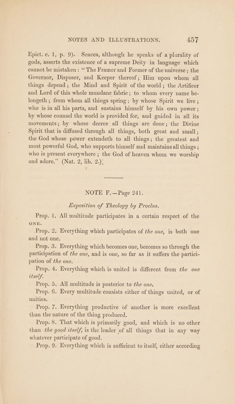 Kpict. c. 1, p. 9). Seneca, although he speaks of a plurality of gods, asserts the existence of a supreme Deity in language which cannot be mistaken: “The Framer and Former of the universe ; the Governor, Disposer, and Keeper thereof; Him upon whom all things depend; the Mind and Spirit of the world; the Artificer and Lord of this whole mundane fabric; to whom every name be- longeth ; from whom all things spring; by whose Spirit we live ; who is in all his parts, and sustains himself by his own power ; by whose counsel the world is provided for, and guided in all its movements; by whose decree all things are done; the Divine Spirit that is diffused through all things, both great and small; the God whose power extendeth to all things; the greatest and most powerful God, who supports himself and maintains all things ; who is present everywhere ; the God of heaven whom we worship and adore.” (Nat. 2, lib. 2.)) NOTE F.-—Page 241. Eaposition of Theology by Proclus. Prop. 1. All multitude participates in a certain respect of the ONE. Prop. 2. Everything which participates of the one, is both one and not one. Prop. 3. Everything which becomes one, becomes so through the participation of the one, and is one, so far as it suffers the partici- pation of the one. Prop. 4. Everything which is united is different from the one itself. Prop. 5. All multitude is posterior to the one. Prop. 6. Every multitude consists either of things united, or of unities. Prop. 7. Everything productive of another is more excellent than the nature of the thing produced. Prop. 8. That which is primarily good, and which is no other than the good itself, is the leader of all things that in any way whatever participate of good. Prop. 9. Everything which is sufficient to itself, either according