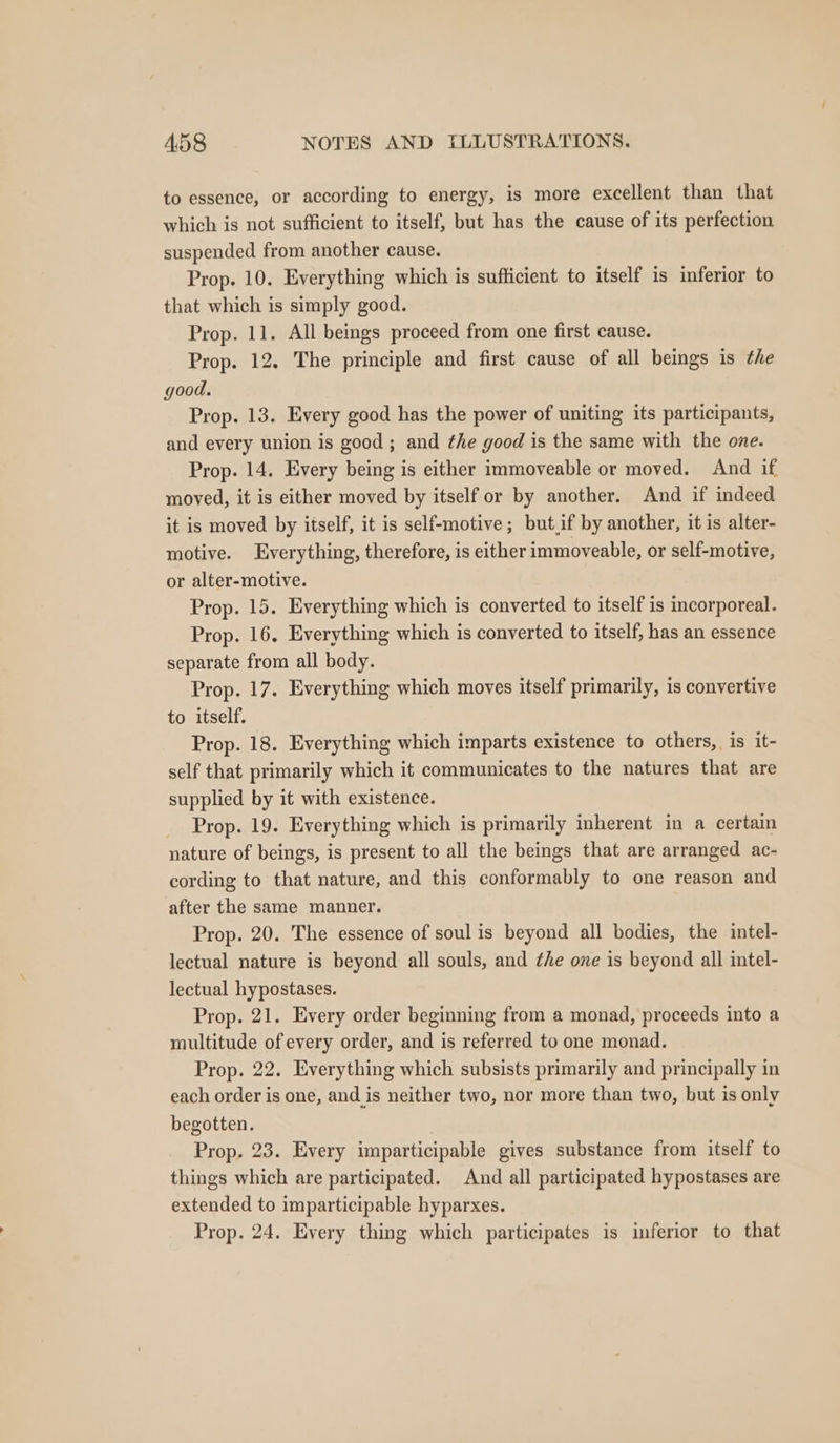 to essence, or according to energy, is more excellent than that which is not sufficient to itself, but has the cause of its perfection suspended from another cause. Prop. 10. Everything which is sufticient to itself is inferior to that which is simply good. Prop. 11. All beings proceed from one first cause. Prop. 12. The principle and first cause of all beings is ¢he good. Prop. 13. Every good has the power of uniting its participants, and every union is good; and the good is the same with the one. Prop. 14. Every being is either immoveable or moved. And if moved, it is either moved by itself or by another. And if indeed it is moved by itself, it is self-motive; but.if by another, it is alter- motive. Everything, therefore, is either immoveable, or self-motive, or alter-motive. Prop. 15. Everything which is converted to itself is incorporeal. Prop. 16, Everything which is converted to itself, has an essence separate from all body. Prop. 17. Everything which moves itself primarily, is convertive to itself. Prop. 18. Everything which imparts existence to others, is it- self that primarily which it communicates to the natures that are supplied by it with existence. Prop. 19. Everything which is primarily inherent in a certain nature of beings, is present to all the beings that are arranged ac- cording to that nature, and this conformably to one reason and after the same manner. Prop. 20. The essence of soul is beyond all bodies, the intel- lectual nature is beyond all souls, and ¢he one is beyond all intel- lectual hypostases. Prop. 21. Every order beginning from a monad, proceeds into a multitude ofevery order, and is referred to one monad. Prop. 22. Everything which subsists primarily and principally in each order is one, and is neither two, nor more than two, but is only begotten. Prop. 23. Every imparticipable gives substance from itself to things which are participated. And all participated hypostases are extended to imparticipable hyparxes. Prop. 24. Every thing which participates is inferior to that