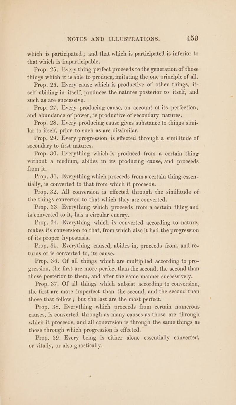 which is participated ; and that which is participated is inferior to that which is imparticipable. Prop. 25. Every thing perfect proceeds to the generation of those things which it is able to produce, imitating the one principle of all. Prop. 26. Every cause which is productive of other things, it- self abiding in itself, produces the natures posterior to itself, and such as are successive. Prop. 27. Every producing cause, on account of its perfection, and abundance of power, is productive of secondary natures. Prop. 28. Every producing cause gives substance to things simi- lar to itself, prior to such as are dissimilar. Prop. 29. Every progression is effected through a similitude of secondary to first natures. Prop. 30. Everything which is produced from a certain thing without a medium, abides in its producing cause, and proceeds from it. Prop. 31. Everything which proceeds from a certain thing essen- tially, is converted to that from which it proceeds. Prop. 32. All conversion is effected through the similitude of the things converted to that which they are converted. Prop. 33. Everything which proceeds from a certain thing and is converted to it, has a circular energy. Prop. 34. Everything which is converted according to nature, makes its conversion to that, from which also it had the progression of its proper hypostasis. Prop. 35. Everything caused, abides in, proceeds from, and re- turns or is converted to, its cause. Prop. 36. Of all things which are multiplied according to pro- gression, the first are more perfect than the second, the second than those posterior to them, and after the same manner successively. Prop. 37. Of all things which subsist according to conversion, the first are more imperfect than the second, and the second than those that follow ; but the last are the most perfect. Prop. 38. Everything which proceeds from certain numerous causes, is converted through as many causes as those are through which it proceeds, and all conevrsion is through the same things as those through which progression is effected. Prop. 39. Every being is either alone essentially converted, or vitally, or also gnostically.