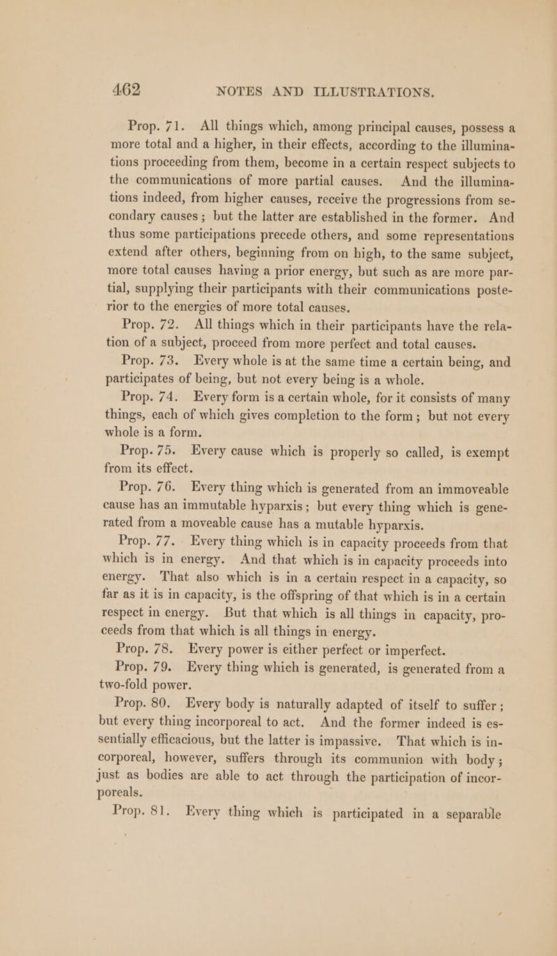 Prop. 71. All things which, among principal causes, possess a more total and a higher, in their effects, according to the illumina- tions proceeding from them, become in a certain respect subjects to the communications of more partial causes. And the illumina- tions indeed, from higher causes, receive the progressions from se- condary causes ; but the latter are established in the former. And thus some participations precede others, and some representations extend after others, beginning from on high, to the same subject, more total causes having a prior energy, but such as are more par- tial, supplying their participants with their communications poste- rior to the energies of more total causes. Prop. 72. All things which in their participants have the rela- tion of a subject, proceed from more perfect and total causes. Prop. 73. Every whole is at the same time a certain being, and participates of being, but not every being is a whole. Prop. 74. Every form is a certain whole, for it consists of many things, each of which gives completion to the form; but not every whole is a form. Prop. 75. Every cause which is properly so called, is exempt from its effect. Prop. 76. Every thing which is generated from an immoveable cause has an immutable hyparxis; but every thing which is gene- rated from a moveable cause has a mutable hyparxis. Prop. 77. Every thing which is in capacity proceeds from that which is in energy. And that which is in capacity proceeds into energy. That also which is in a certain respect in a capacity, so far as it is in capacity, is the offspring of that which is in a certain respect in energy. But that which is all things in capacity, pro- ceeds from that which is all things in energy. Prop. 78. Every power is either perfect or imperfect. Prop. 79. Every thing which is generated, is generated from a two-fold power. Prop. 80. Every body is naturally adapted of itself to suffer ; but every thing incorporeal to act. And the former indeed is es- sentially efficacious, but the latter is impassive. That which is in- corporeal, however, suffers through its communion with body ; just as bodies are able to act through the participation of incor- poreals. ! Prop. 81. Every thing which is participated in a separable