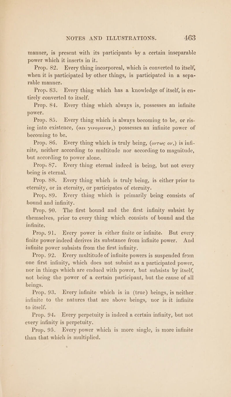 manner, is present with its participants by a certain inseparable power which it inserts in it. Prop. 82. Every thing incorporeal, which is converted to itself, when it is participated by other things, is participated in a sepa- rable manner. Prop. 83. _ Every thing which has a knowledge of itself, is en- tirely converted to itself. Prop. 84. Every thing which always is, possesses an infinite power. Prop. 85. Every thing which is always becoming to be, or ris- ing into existence, (ae yivouevoy,) possesses an infinite power of becoming to be. ? Prop. 86. Every thing which is truly being, (ovrwe oy,) is infi- nite, neither according to multitude nor according to magnitude, but according to power alone. Prop. 87. Every thing eternal indeed is being, but not every being is eternal. Prop. 88. Every thing which is truly being, is either prior to eternity, or in eternity, or participates of eternity. Prop. 89. Every thing which is primarily being consists of bound and infinity. Prop. 90. The first bound and the first infinity subsist by themselves, prior to every thing which consists of bound and the infinite. Prop. 91. Every power is either finite or infinite. But every finite power indeed derives its substance from infinite power. And infinite power subsists from the first infinity. Prop. 92. Every multitude of infinite powers is suspended from one first infinity, which does not subsist as a participated power, nor in things which are endued with power, but subsists by itself, not being the power of a certain participant, but the cause of all beings. Prop. 93. Every infinite which is in (true) beings, is neither | infinite to the natures that are above beings, nor is it infinite to itself. Prop. 94. Every perpetuity is indeed a certain infinity, but not every infinity is perpetuity. Prop. 95. Every power which is more single, is more infinite than that which is multiplied.
