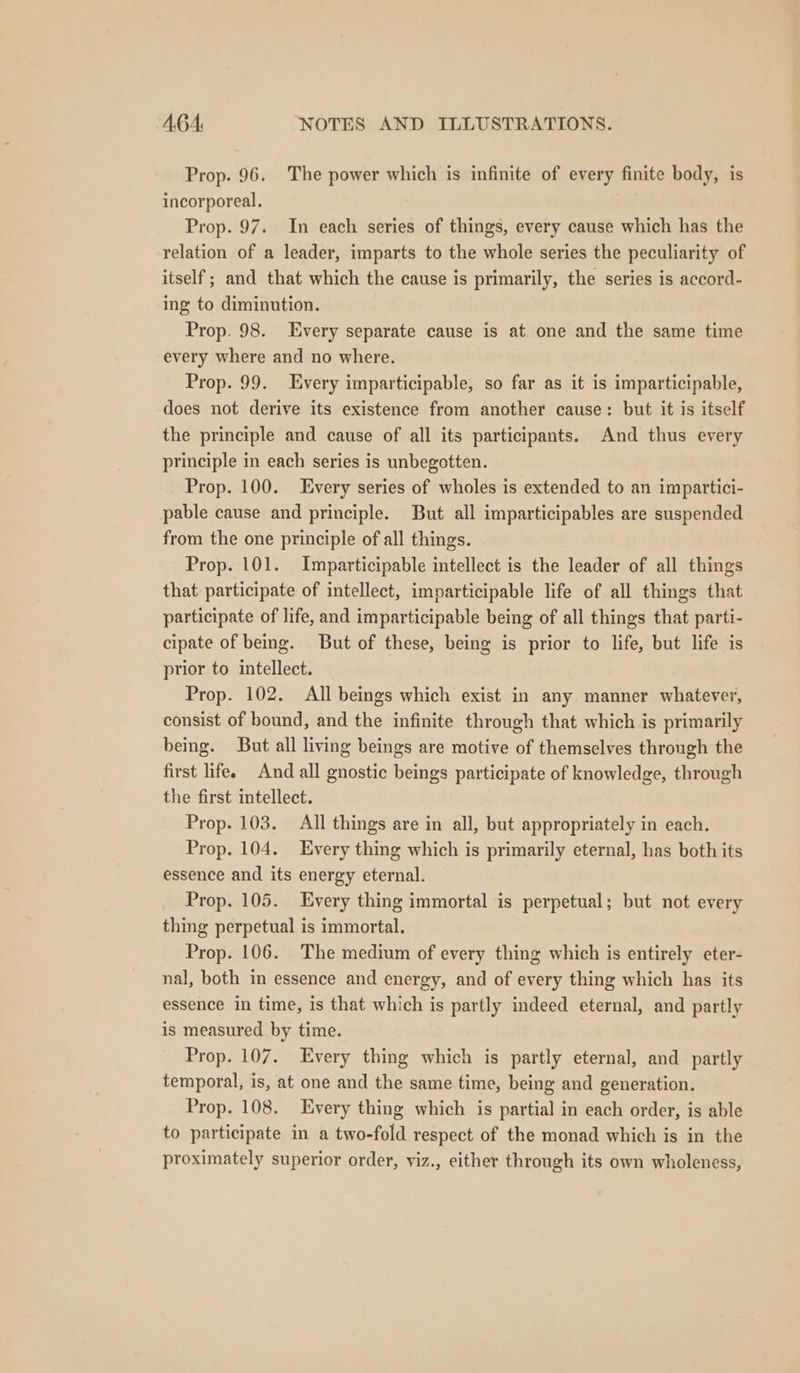 Prop. 96. The power which is infinite of every finite body, is incorporeal. Prop. 97. In each series of things, every cause which has the relation of a leader, imparts to the whole series the peculiarity of itself; and that which the cause is primarily, the series is accord- ing to diminution. Prop. 98. Every separate cause is at one and the same time every where and no where. Prop. 99. Every imparticipable, so far as it is imparticipable, does not derive its existence from another cause: but it is itself the principle and cause of all its participants. And thus every principle in each series is unbegotten. Prop. 100. very series of wholes is extended to an impartici- pable cause and principle. But all imparticipables are suspended from the one principle of all things. Prop. 101. Imparticipable intellect is the leader of all things that participate of intellect, imparticipable life of all things that participate of life, and imparticipable being of all things that parti- cipate of being. But of these, being is prior to life, but life is prior to intellect. Prop. 102. All beings which exist in any manner whatever, consist of bound, and the infinite through that which is primarily being. But all living beings are motive of themselves through the first life. And all gnostic beings participate of knowledge, through the first intellect. Prop. 103. All things are in all, but appropriately in each. Prop. 104. Every thing which is primarily eternal, has both its essence and its energy eternal. Prop. 105. Every thing immortal is perpetual; but not every thing perpetual is immortal. Prop. 106. The medium of every thing which is entirely eter- nal, both in essence and energy, and of every thing which has its essence in time, is that which is partly indeed eternal, and partly is measured by time. Prop. 107. Every thing which is partly eternal, and partly temporal, is, at one and the same time, being and generation. Prop. 108. Every thing which is partial in each order, is able to participate in a two-fold respect of the monad which is in the proximately superior order, viz., either through its own wholeness,