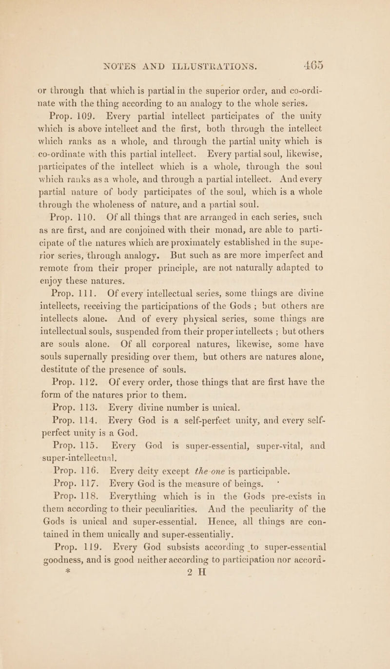 or through that which is partial in the superior order, and co-ordi- nate with the thing according to an analogy to the whole series. Prop. 109. Every partial intellect participates of the unity which is above intellect and the first, both through the intellect which ranks as a whole, and through the partial unity which is co-ordinate with this partial intellect. Every partial soul, likewise, participates of the intellect which is a whole, through the soul which ranks asa whole, and through a partial intellect. And every partial nature of body participates of the soul, which is a whole through the wholeness of nature, and a partial soul. Prop. 110. Of all things that are arranged in each series, such as are first, and are conjoined with their monad, are able to parti- cipate of the natures which are proximately established in the supe- rior series, through analogy. But such as are more imperfect and remote from their proper principle, are not naturally adapted to enjoy these natures. Prop. 111. Of every intellectual series, some things are divine intellects, receiving the participations of the Gods ; but others are intellects alone. And of every physical series, some things are intellectual souls, suspended from their proper intellects ; but others are souls alone. Of all corporeal natures, likewise, some have souls supernally presiding over them, but others are natures alone, destitute of the presence of souls. Prop. 112. Of every order, those things that are first have the form of the natures prior to them. Prop. 113. Every divine number is unical. Prop. 114. Every God is a self-perfect unity, and every self- perfect unity is a God. Prop. 115. Every God is super-essential, super-vital, and super-intellectual. Prop. 116. Every deity except the one is participable. Prop. 117. Every God is the measure of beings. Prop. 118. Everything which is in the Gods pre-exists in them according to their peculiarities. And the peculiarity of the Gods is unical and super-essential. Hence, all things are con- tained in them unically and super-essentially. Prop. 119. Every God subsists according to super-essential goodness, and is good neither according to participation nor accord- * 2H