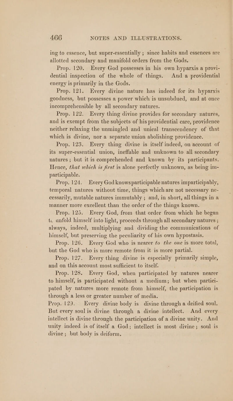 ing to essence, but super-essentially ; since habits and essences are allotted secondary and manifold orders from the Gods. Prop. 120. Every God possesses in his own hyparxis a provi- dential inspection of the whole of things. And a providential energy is primarily in the Gods. Prop. 121. Every divine nature has indeed for its hyparxis goodness, but possesses a power which is unsubdued, and at once incomprehensible by all secondary natures. Prop. 122. Every thing divine provides for secondary natures, and is exempt from the subjects of his providential care, providence neither relaxing the unmingled and unical transcendency of that which is divine, nor a separate union abolishing providence. Prop. 123. Every thing divine is itself indeed, on account of its super-essential union, ineffable and unknown to all secondary natures ; but it is comprehended and known by its participants. Hence, that which is first is alone perfectly unknown, as being im- participable. Prop. 124. Every God knows participable natures imparticipably, temporal natures without time, things which are not necessary ne- cessarily, mutable natures immutably ; and, in short, all things in a manner more excellent than the order of the things known. Prop. 125. Every God, from that order from which he began {. unfold himself into light, proceeds through all secondary natures ; always, indeed, multiplying and dividing the communications of himself, but preserving the peculiarity of his own hypostasis. Prop. 126. Every God who is nearer fo the one is more total, but the God who is more remote from it is more partial. Prop. 127. Every thing divine is especially primarily simple, and on this account most sufficient to itself. Prop. 128. Every God, when participated by natures nearer to himself, is participated without a medium; but when partici- pated by natures more remote from himself, the participation is through a less or greater number of media. Prop. 129. Every divine body is divine through a deified soul. But every soul is divine through a divine intellect. And every intellect is divine through the participation of a divine unity. And unity indeed is of itself a God; intellect is most divine; soul is divine ; but body is deiform.