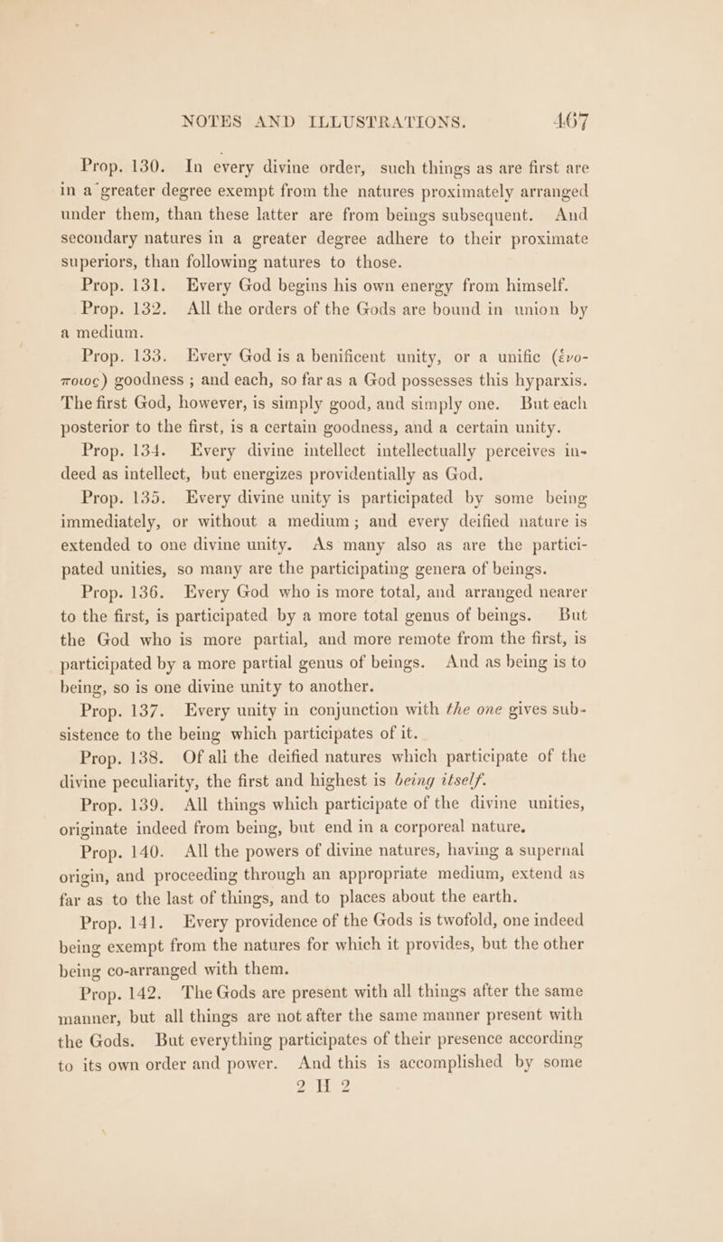 Prop. 130. In every divine order, such things as are first are in a greater degree exempt from the natures proximately arranged under them, than these latter are from beings subsequent. And secondary natures in a greater degree adhere to their proximate superiors, than following natures to those. Prop. 131. Every God begins his own energy from himself. Prop. 132. All the orders of the Gods are bound in union by a medium. Prop. 133. Every God is a benificent unity, or a unifice (évo- mowc) goodness ; and each, so far as a God possesses this hyparxis. The first God, however, is simply good, and simply one. But each posterior to the first, 1s a certain goodness, and a certain unity. Prop. 134. Every divine intellect intellectually perceives in- deed as intellect, but energizes providentially as God. Prop. 135. Every divine unity is participated by some being immediately, or without a medium; and every deified nature is extended to one divine unity. As many also as are the partici- pated unities, so many are the participating genera of beings. Prop. 136. Every God who is more total, and arranged nearer to the first, is participated by a more total genus of beings. But the God who is more partial, and more remote from the first, is participated by a more partial genus of beings. And as being is to being, so is one divine unity to another. Prop. 137. Every unity in conjunction with the one gives sub- sistence to the being which participates of it. Prop. 138. Of ali the deified natures which participate of the divine peculiarity, the first and highest is being itself. Prop. 139. All things which participate of the divine unities, originate indeed from being, but end in a corporeal nature. Prop. 140. All the powers of divine natures, having a supernal origin, and proceeding through an appropriate medium, extend as far as to the last of things, and to places about the earth. Prop. 141. Every providence of the Gods is twofold, one indeed being exempt from the natures for which it provides, but the other being co-arranged with them. Prop. 142. The Gods are present with all things after the same manner, but all things are not after the same manner present with the Gods. But everything participates of their presence according to its own order and power. And this is accomplished by some rio a We