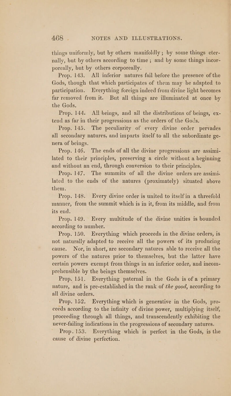 things uniformly, but by others manifoldly ; by some things eter- nally, but by others according to time ; and by some things incor- poreally, but by others corporeally. Prop. 143. All inferior natures fail before the presence of the Gods, though that which participates of them may be adapted to participation. Everything foreign indeed from divine light becomes far removed from it. But all things are illuminated at once by the Gods. Prop. 144. All beings, and ail the distributions of beings, ex- tend as far in their progressions as the orders of the Gods. Prop. 145. The peculiarity of every divine order pervades all secondary natures, and imparts itself to all the subordinate ge- nera of beings. Prop. 146. The ends of all the divine progressions are assimi- lated to their principles, preserving a circle without a beginning and without an end, through conversion to their principles. Prop. 147. The summits of all the divine orders are assimi- lated to the ends of the natures (proximately) situated above them. Prop. 148. Every divine order is united to itself in a threefold manner, from the summit which is in it, from its middle, and from its end. Prop. 149. Every multitude of the divine unities is bounded according to number. Prop. 150. Everything which proceeds in the divine orders, is not naturally adapted to receive all the powers of its producing cause. Nor, in short, are secondary natures able to receive all the powers of the natures prior to themselves, but the latter have certain powers exempt from things in an inferior order, and incom- prehensible by the beings themselves. Prop. 151. Everything paternal in the Gods is of a primary nature, and is pre-established in the rank of the good, according to all divine orders. Prop. 152. Everything which is generative in the Gods, pro- ceeds according to the infinity of divine power, multiplying itself, proceeding through all things, and transcendently exhibiting the never-failing indications in the progressions of secondary natures. Prop. 153. Everything which is perfect in the Gods, is the cause of divine perfection.