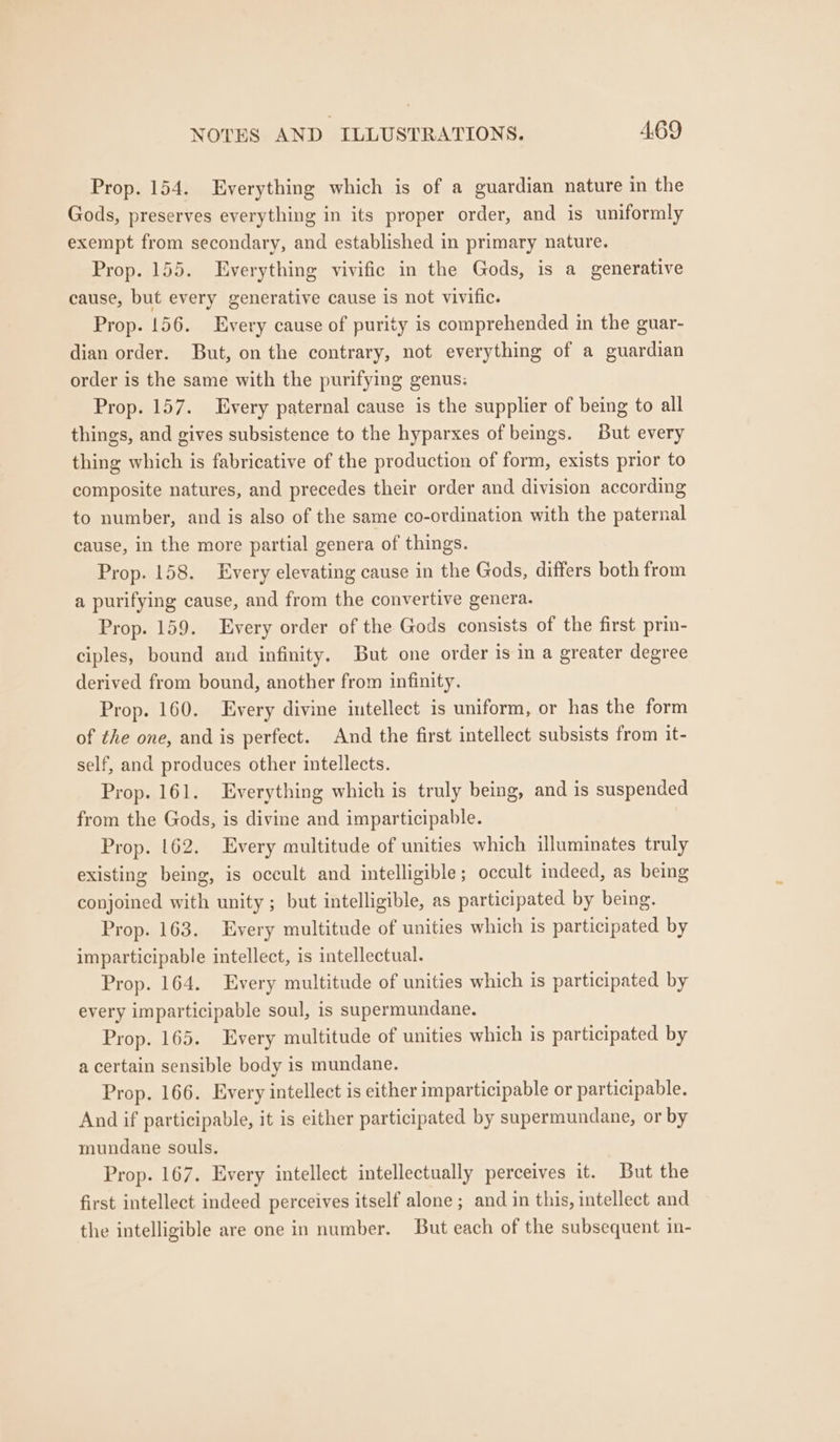 Prop. 154. Everything which is of a guardian nature in the Gods, preserves everything in its proper order, and is uniformly exempt from secondary, and established in primary nature. Prop. 155. Everything vivific in the Gods, is a generative cause, but every generative cause is not vivific. Prop. 156. Every cause of purity is comprehended in the guar- dian order. But, on the contrary, not everything of a guardian order is the same with the purifying genus: Prop. 157. Every paternal cause is the supplier of being to all things, and gives subsistence to the hyparxes of beings. But every thing which is fabricative of the production of form, exists prior to composite natures, and precedes their order and division according to number, and is also of the same co-ordination with the paternal cause, in the more partial genera of things. Prop. 158. Every elevating cause in the Gods, differs both from a purifying cause, and from the convertive genera. Prop. 159. Every order of the Gods consists of the first prin- ciples, bound aud infinity. But one order is in a greater degree derived from bound, another from infinity. Prop. 160. Every divine intellect is uniform, or has the form of the one, and is perfect. And the first intellect subsists from it- self, and produces other intellects. Prop. 161. Everything which is truly being, and is suspended from the Gods, is divine and imparticipable. Prop. 162. Every multitude of unities which illuminates truly existing being, is occult and intelligible; occult indeed, as being conjoined with unity ; but intelligible, as participated by being. Prop. 163. Every multitude of unities which is participated by imparticipable intellect, is intellectual. Prop. 164. Every multitude of unities which is participated by every imparticipable soul, is supermundane. Prop. 165. Every multitude of unities which is participated by a certain sensible body is mundane. Prop. 166. Every intellect is either imparticipable or participable. And if participable, it is either participated by supermundane, or by mundane souls. Prop. 167. Every intellect intellectually perceives it. But the first intellect indeed perceives itself alone ; and in this, intellect and the intelligible are one in number. But each of the subsequent in-