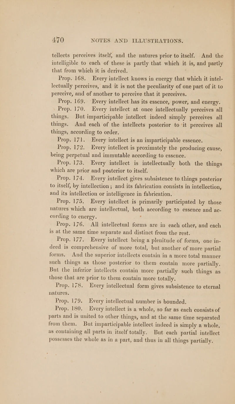 tellects perceives itself, and the natures prior to itself. And the intelligible to each of these is partly that which it na and partly that from which it is derived. Prop. 168. Every intellect knows in energy that which it intel- lectually perceives, and it is not the peculiarity of one part of it to perceive, and of another to perceive that it perceives. Prop. 169. Every intellect has its essence, power, and energy. Prop. 170. Every intellect at once intellectually perceives all things. But imparticipable intellect indeed simply perceives all things. And each of the intellects posterior to ‘it perceives all things, according to order. Prop. 171. Every intellect is an imparticipable essence. Prop. 172. Every intellect is proximately the producing cause, being perpetual and immutable according to essence. Prop. 173. Every intellect is intellectually both the things which are prior and posterior to itself. Prop. 174. Every intellect gives subsistence to things posterior to itself, by intellection ; and its fabrication consists in intellection, and its intellection or intelligence in fabrication. Prop. 175. Every intellect is primarily participated by those natures which are intellectual, both according to essence and ac- cording to energy. f Prop. 176. All intellectual forms are in each other, and each is at the same time separate and distinct from the rest. Prop. 177. Every intellect being a plenitude of forms, one in- deed is comprehensive of more total, but another of more partial forms. And the superior intellects contain in a more total manner such things as those posterior to them contain more partially. But the inferior intellects contain more partially such things as those that are prior to them contain more totally. Prop. 178. Every intellectual form gives subsistence to eternal natures. Prop. 179. Every intellectual number is bounded. Prop. 180. Every intellect is a whole, so far as each consists of parts and is united to other things, and at the same time separated from them. But imparticipable intellect indeed is simply a whole, as containing all parts in itself totally. But each partial intellect possesses the whole as in a part, and thus in all things partially.