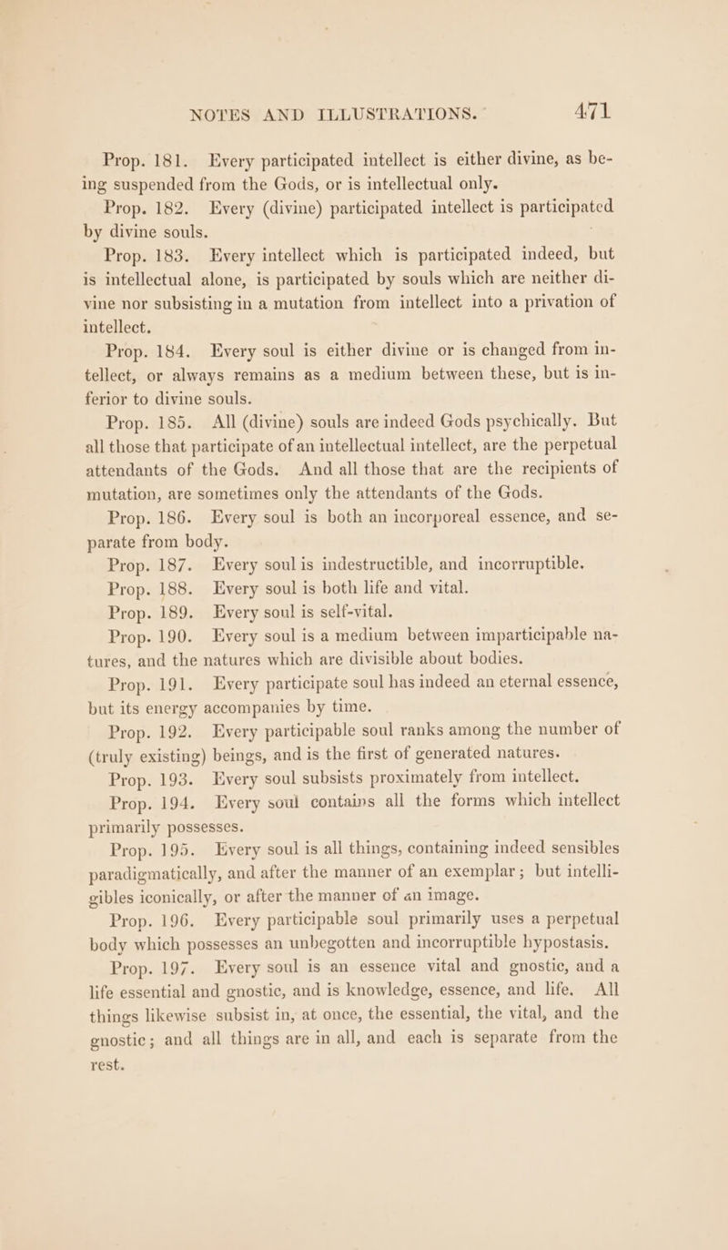 Prop. 181. Every participated intellect is either divine, as be- ing suspended from the Gods, or is intellectual only. Prop. 182. Every (divine) participated intellect is participated by divine souls. Prop. 183. Every intellect which is participated indeed, but is intellectual alone, is participated by souls which are neither di- vine nor subsisting in a mutation from intellect into a privation of intellect. Prop. 184. Every soul is either divine or is changed from in- tellect, or always remains as a medium between these, but is in- ferior to divine souls. Prop. 185. All (divine) souls are indeed Gods psychically. But all those that participate of an intellectual intellect, are the perpetual attendants of the Gods. And all those that are the recipients of mutation, are sometimes only the attendants of the Gods. Prop. 186. Every soul is both an incorporeal essence, and se- parate from body. Prop. 187. Every soul is indestructible, and incorruptible. Prop. 188. Every soul is both life and vital. Prop. 189. Every soul is self-vital. Prop. 190. Every soul is a medium between imparticipable na- tures, and the natures which are divisible about bodies. Prop. 191. Every participate soul has indeed an eternal essence, but its energy accompanies by time. Prop. 192. Every participable soul ranks among the number of (truly existing) beings, and is the first of generated natures. Prop. 193. Every soul subsists proximately from intellect. Prop. 194. Every soul contains all the forms which intellect primarily possesses. Prop. 195. Every soul is all things, containing indeed sensibles paradigmatically, and after the manner of an exemplar; but intelli- gibles iconically, or after the manner of an image. Prop. 196. Every participable soul primarily uses a perpetual body which possesses an unbegotten and incorruptible hypostasis. Prop. 197. Every soul is an essence vital and gnostic, and a life essential and gnostic, and is knowledge, essence, and life. All things likewise subsist in, at once, the essential, the vital, and the enostic; and all things are in all, and each is separate from the rest.