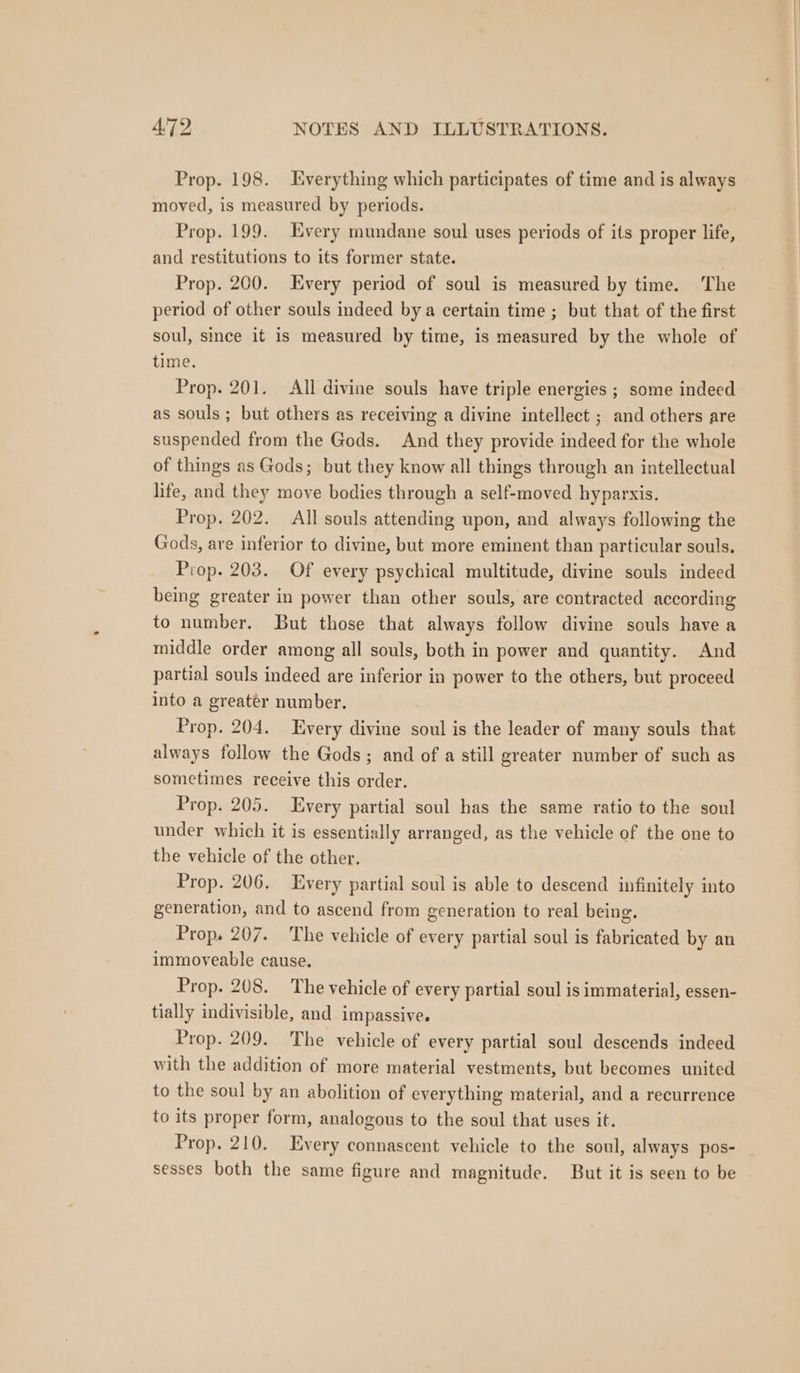 Prop. 198. Everything which participates of time and is always moved, is measured by periods. Prop. 199. Every mundane soul uses periods of its proper life, and restitutions to its former state. Prop. 200. Every period of soul is measured by time. ‘The period of other souls indeed by a certain time ; but that of the first soul, since it is measured by time, is measured by the whole of time. Prop. 201. All divine souls have triple energies ; some indeed as souls ; but others as receiving a divine intellect ; and others are suspended from the Gods. And they provide indeed for the whole of things as Gods; but they know all things through an intellectual lite, and they move bodies through a self-moved hyparxis. Prop. 202. All souls attending upon, and always following the Gods, are inferior to divine, but more eminent than particular souls, Prop. 203. Of every psychical multitude, divine souls indeed being greater in power than other souls, are contracted according to number. But those that always follow divine souls have a middle order among all souls, both in power and quantity. And partial souls indeed are inferior in power to the others, but proceed into a greater number. Prop. 204. Every divine soul is the leader of many souls that always follow the Gods; and of a still greater number of such as sometimes receive this order. Prop. 205. Every partial soul has the same ratio to the soul under which it is essentially arranged, as the vehicle of the one to the vehicle of the other. Prop. 206. Every partial soul is able to descend infinitely into generation, and to ascend from generation to real being. Prop. 207. The vehicle of every partial soul is fabricated by an immoveable cause. Prop. 208. The vehicle of every partial soul is immaterial, essen- tially indivisible, and impassive. Prop. 209. The vehicle of every partial soul descends indeed with the addition of more material vestments, but becomes united to the soul by an abolition of everything material, and a recurrence to its proper form, analogous to the soul that uses it. Prop. 210. Every connascent vehicle to the soul, always pos- sesses both the same figure and magnitude. But it is seen to be