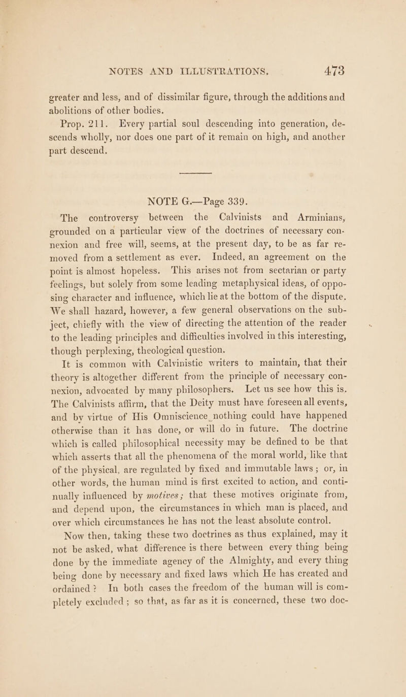 greater and less, and of dissimilar figure, through the additions and abolitions of other bodies. Prop. 211. Every partial soul descending into generation, de- scends wholly, nor does one part of it remain on high, and another part descend. NOTE G.—Page 339. The controversy between the Calvinists and Arminians, grounded on a particular view of the doctrines of necessary con- nexion and free will, seems, at the present day, to be as far re- moved from a settlement as ever. Indeed, an agreement on the point is almost hopeless. This arises not from sectarian or party feelings, but solely from some leading metaphysical ideas, of oppo- sing character and influence, which lie at the bottom of the dispute. We shall hazard, however, a few general observations on the sub- ject, chiefly with the view of directing the attention of the reader to the leading principles and difficulties involved in this interesting, though perplexing, theological question. It is common with Calvinistic writers to maintain, that their theory is altogether different from the principle of necessary con- nexion, advocated by many philosophers. Let us see how this is. The Calvinists affirm, that the Deity must have foreseen all events, and by virtue of His Omniscience_nothing could have happened otherwise than it has done, or will do in future. The doctrine which is called philosophical necessity may be defined to be that which asserts that all the phenomena of the moral world, like that of the physical, are regulated by fixed and immutable laws ; or, in other words, the human mind is first excited to action, and conti- nually influenced by motives; that these motives originate from, and depend upon, the circumstances in which man is placed, and over which circumstances he has not the least absolute control. Now then, taking these two doctrines as thus explained, may it not be asked, what difference is there between every thing being done by the immediate agency of the Almighty, and every thing being done by necessary and fixed laws which He has created and ordained? In both cases the freedom of the human will is com- pletely excluded ; so that, as far as it is concerned, these two doc-