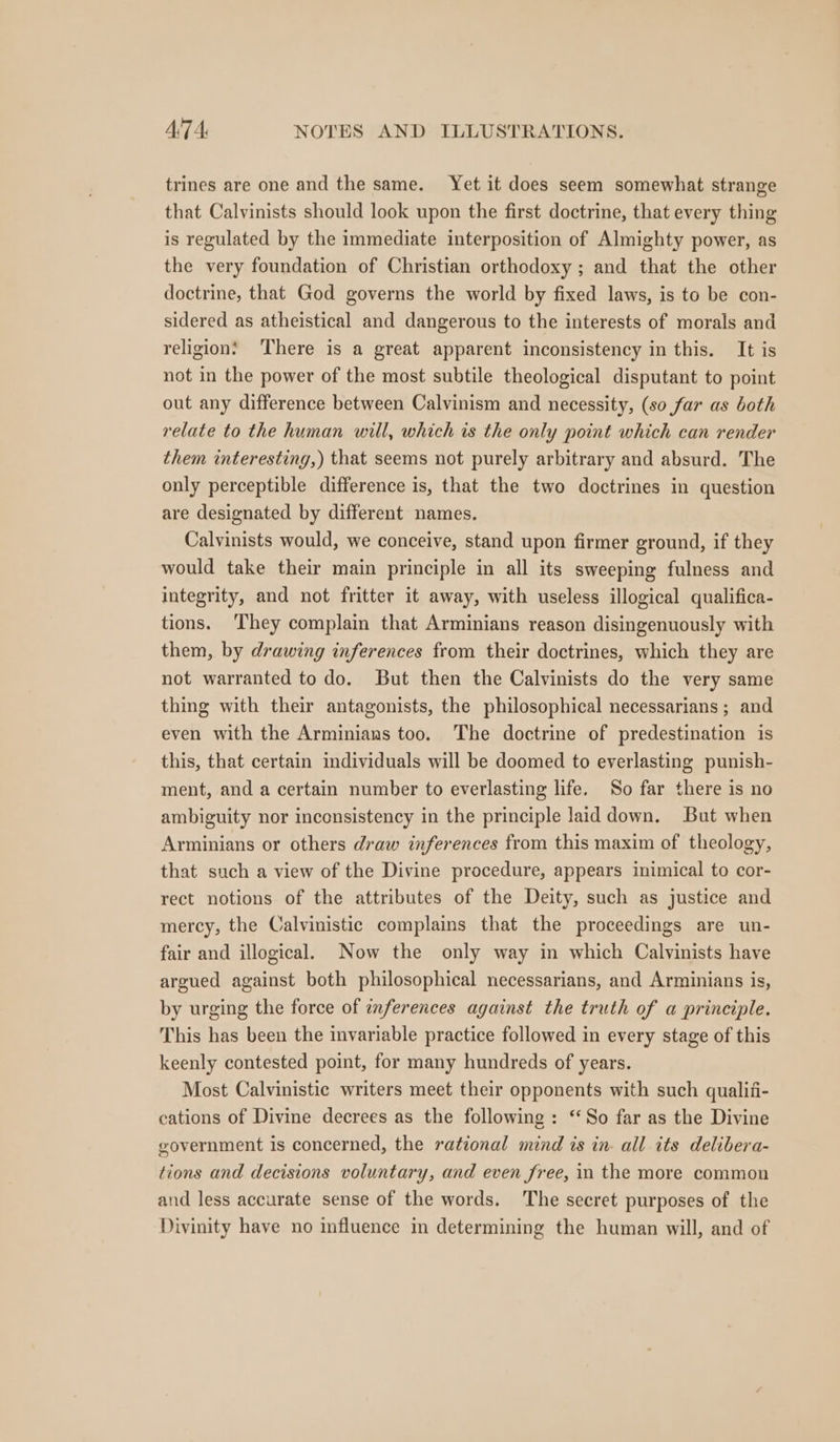 trines are one and the same. Yet it does seem somewhat strange that Calvinists should look upon the first doctrine, that every thing is regulated by the immediate interposition of Almighty power, as the very foundation of Christian orthodoxy ; and that the other doctrine, that God governs the world by fixed laws, is to be con- sidered as atheistical and dangerous to the interests of morals and religion! ‘There is a great apparent inconsistency in this. It is not in the power of the most subtile theological disputant to point out any difference between Calvinism and necessity, (so far as both relate to the human will, which is the only point which can render them interesting,) that seems not purely arbitrary and absurd. The only perceptible difference is, that the two doctrines in question are designated by different names. Calvinists would, we conceive, stand upon firmer ground, if they would take their main principle in all its sweeping fulness and integrity, and not fritter it away, with useless illogical qualifica- tions. ‘They complain that Arminians reason disingenuously with them, by drawing inferences from their doctrines, which they are not warranted to do. But then the Calvinists do the very same thing with their antagonists, the philosophical necessarians ; and even with the Arminiaus too. The doctrine of predestination is this, that certain individuals will be doomed to everlasting punish- ment, and a certain number to everlasting life. So far there is no ambiguity nor inconsistency in the principle laid down. But when Arminians or others draw inferences from this maxim of theology, that such a view of the Divine procedure, appears inimical to cor- rect notions of the attributes of the Deity, such as justice and mercy, the Calvinistic complains that the proceedings are un- fair and illogical. Now the only way in which Calvinists have argued against both philosophical necessarians, and Arminians is, by urging the force of inferences against the truth of a principle. This has been the invariable practice followed in every stage of this keenly contested point, for many hundreds of years. Most Calvinistic writers meet their opponents with such qualiii- cations of Divine decrees as the following: ‘So far as the Divine government is concerned, the rational mind is in- all its delibera- tions and decisions voluntary, and even free, in the more common and less accurate sense of the words. The secret purposes of the Divinity have no influence in determining the human will, and of