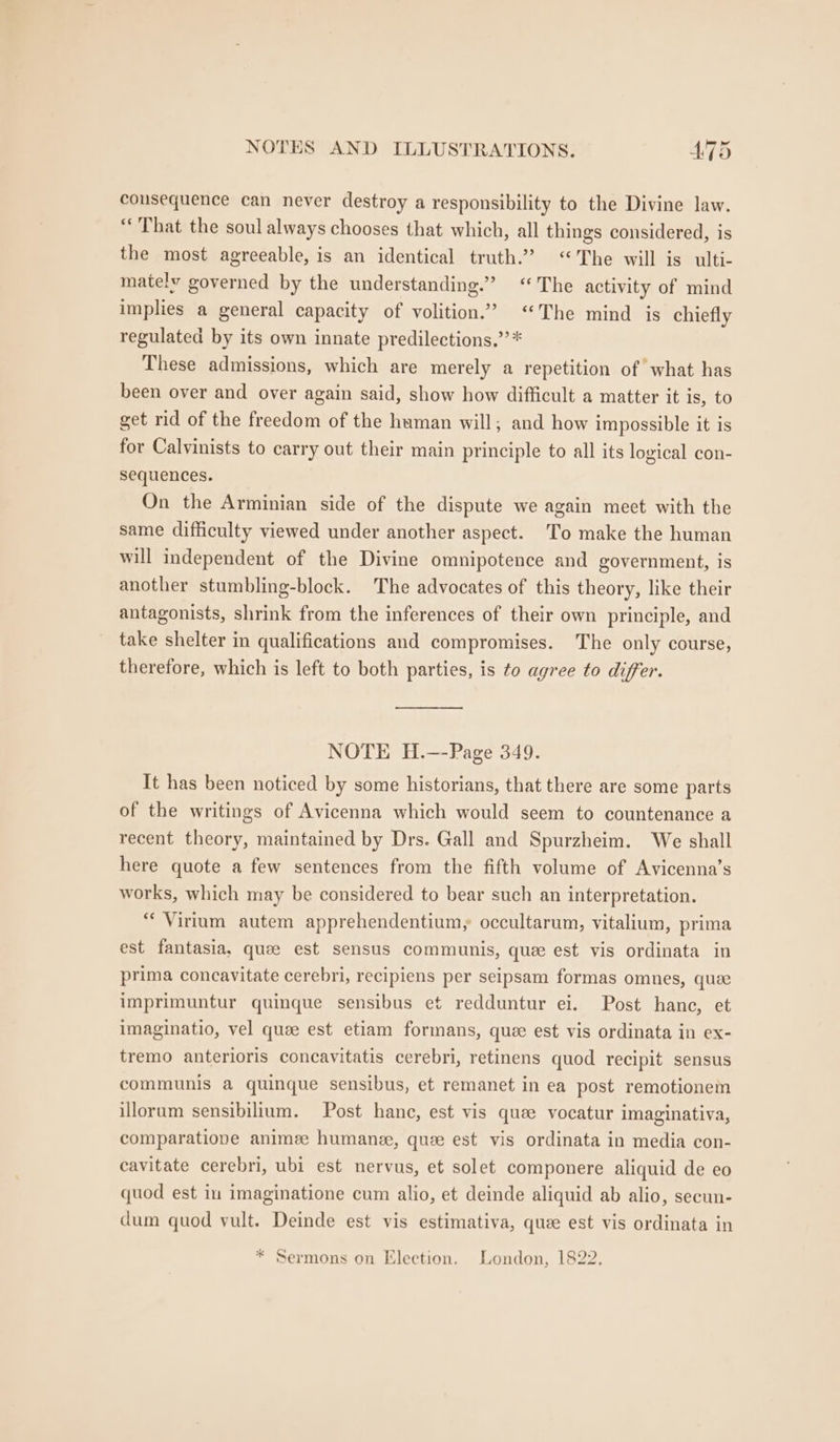 consequence can never destroy a responsibility to the Divine law. “That the soul always chooses that which, all things considered, is the most agreeable, is an identical truth.’ “The will is ulti- mately governed by the understanding.” ‘The activity of mind implies a general capacity of volition.’ “The mind is chiefly regulated by its own innate predilections.” * These admissions, which are merely a repetition of what has been over and over again said, show how difficult a matter it is, to get rid of the freedom of the human will, and how impossible it is for Calvinists to carry out their main principle to all its logical con- sequences. On the Arminian side of the dispute we again meet with the same difficulty viewed under another aspect. To make the human will independent of the Divine omnipotence and government, is another stumbling-block. The advocates of this theory, like their antagonists, shrink from the inferences of their own principle, and take shelter in qualifications and compromises. The only course, therefore, which is left to both parties, is to agree to differ. NOTE H.—-Page 349. It has been noticed by some historians, that there are some parts of the writings of Avicenna which would seem to countenance a recent theory, maintained by Drs. Gall and Spurzheim. We shall here quote a few sentences from the fifth volume of Avicenna’s works, which may be considered to bear such an interpretation. * Virium autem apprehendentium, occultarum, vitalium, prima est fantasia, quee est sensus communis, que est vis ordinata in prima concavitate cerebri, recipiens per seipsam formas omnes, que imprimuntur quinque sensibus et redduntur ei. Post hance, et imaginatio, vel quee est etiam formans, que est vis ordinata in ex- tremo anterioris concavitatis cerebri, retinens quod recipit sensus communis a quinque sensibus, et remanet in ea post remotionem illoram sensibilium. Post hance, est vis quae vocatur imaginativa, comparatiope animze humanee, quee est vis ordinata in media con- cavitate cerebri, ubi est nervus, et solet componere aliquid de eo quod est iu imaginatione cum alio, et deinde aliquid ab alio, secun- dum quod vult. Deinde est vis estimativa, quee est vis ordinata in * Sermons on Election. London, 1822.