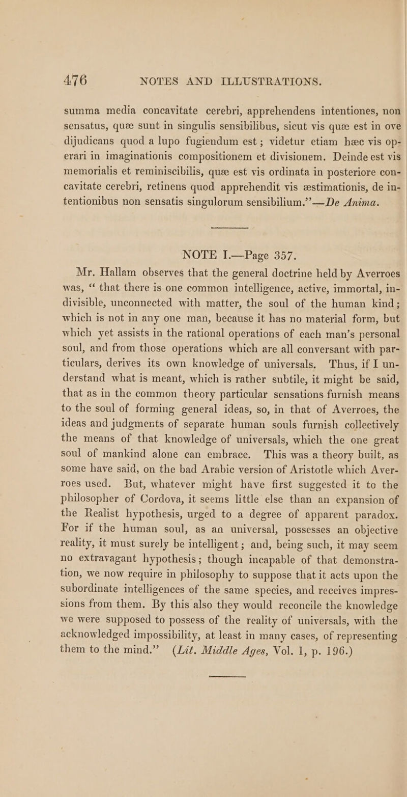 summa media concavitate cerebri, apprehendens intentiones, non sensatus, quee sunt in singulis sensibilibus, sicut vis quee est in ove dijudicans quod a lupo fugiendum est ; videtur etiam hee vis op- erari in imaginationis compositionem et divisionem. Deinde est vis memorialis et reminiscibilis, quee est vis ordinata in posteriore con- cavitate cerebri, retinens quod apprehendit vis estimationis, de in- tentionibus non sensatis singulorum sensibilium.”’—De Anima. NOTE I.—Page 357. Mr. Hallam observes that the general doctrine held by Averroes was, ‘‘ that there is one common intelligence, active, immortal, in- divisible, unconnected with matter, the soul of the human kind; which is not in any one man, because it has no material form, but which yet assists in the rational operations of each man’s personal soul, and from those operations which are all conversant with par- ticulars, derives its own knowledge of universals. Thus, if I un- derstand what is meant, which is rather subtile, it might be said, that as in the common theory particular sensations furnish means to the soul of forming general ideas, so, in that of Averroes, the ideas and judgments of separate human souls furnish collectively the means of that knowledge of universals, which the one great soul of mankind alone can embrace. This was a theory built, as some have said, on the bad Arabic version of Aristotle which Aver- roes used. But, whatever might have first suggested it to the philosopher of Cordova, it seems little else than an expansion of the Realist hypothesis, urged to a degree of apparent paradox. For if the human soul, as an universal, possesses an objective reality, it must surely be intelligent ; and, being such, it may seem no extravagant hypothesis; though incapable of that demonstra- tion, we now require in philosophy to suppose that it acts upon the subordinate intelligences of the same species, and receives impres- sions from them. By this also they would reconcile the knowledge we were supposed to possess of the reality of universals, with the acknowledged impossibility, at least in many cases, of representing them to the mind.” (Lit. Middle Ages, Vol. 1, p. 196.) ———