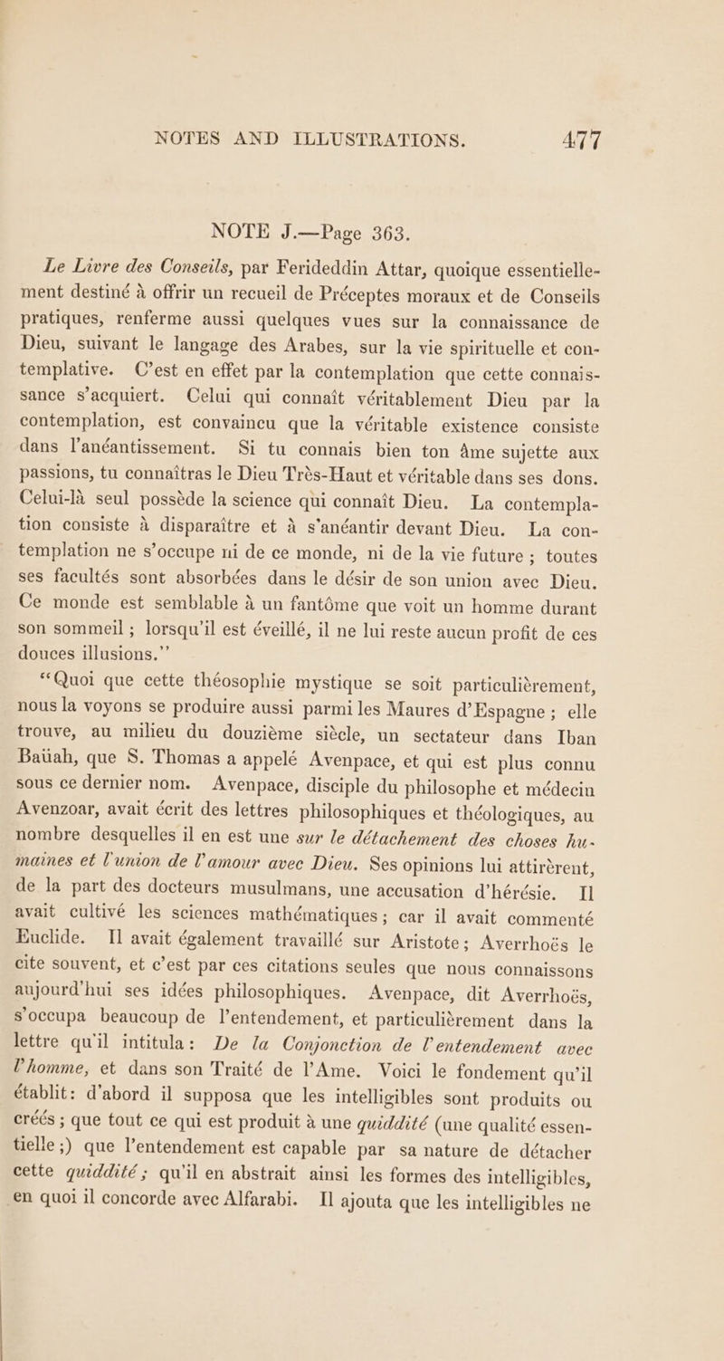NOTE J.—Page 363. Le Livre des Conseils, par Ferideddin Attar, quoique essentielle- ment destiné a offrir un recueil de Préceptes moraux et de Conseils pratiques, renferme aussi quelques vues sur la connaissance de Dieu, suivant le langage des Arabes, sur la vie spirituelle et con- templative. C'est en effet par la contemplation que cette connais- sance s’acquiert. Celui qui connait véritablement Dieu par la contemplation, est convaincu que la véritable existence consiste dans Vandantissement. Si tu connais bien ton Ame sujette aux passions, tu connaitras le Dieu Trés-Haut et véritable dans ses dons. Celui-la seul posséde la science qui connatt Dieu. La contempla- tion consiste 4 disparaitre et 4 s’anéantir devant Dieu. La con- templation ne s’oceupe ni de ce monde, ni de la vie future ; toutes ses facultés sont absorbées dans le désir de son union avec Dieu. Ce monde est semblable 4 un fantéme que voit un homme durant son sommeil ; lorsqu’il est éveillé, il ne lui reste aucun profit de ces douces illusions.”’ “Quoi que cette théosophie mystique se soit particulitrement, nous la voyons se produire aussi parmi les Maures d’Espagne ; elle trouve, au milieu du douziéme siécle, un sectateur dans Iban Baiiah, que S. Thomas a appelé Avenpace, et qui est plus connu sous ce dernier nom. Avenpace, disciple du philosophe et médecin Avenzoar, avait écrit des lettres philosophiques et théologiques, au nombre desquelles il en est une sur le détachement des choses hu- maines et Lunion de amour avec Dieu. Ses opinions lui attirerent, de la part des docteurs musulmans, une accusation d’hérésie. I] avait cultivé les sciences mathématiques; car il avait commenté Euclide. I] avait également travaillé sur Aristote; Averrhoés le cite souvent, et c’est par ces citations seules que nous connaissons aujourd'hui ses idées philosophiques. Avenpace, dit Averrhoés, s‘occupa beaucoup de l’entendement, et particulitrement dans la lettre qu'il intitula: De la Conjonction de UV entendement avec Vhomme, et dans son Traité de Ame. Voici le fondement quwil établit: d’abord il supposa que les intelligibles sont produits ou créés ; que tout ce qui est produit &amp; une quiddité (une qualité essen- tielle ;) que l’entendement est capable par sa nature de détacher cette quiddité ; qu il en abstrait ainsi les formes des intelligibles, €n quoi il concorde avec Alfarabi. Il ajouta que les intelligibles ne