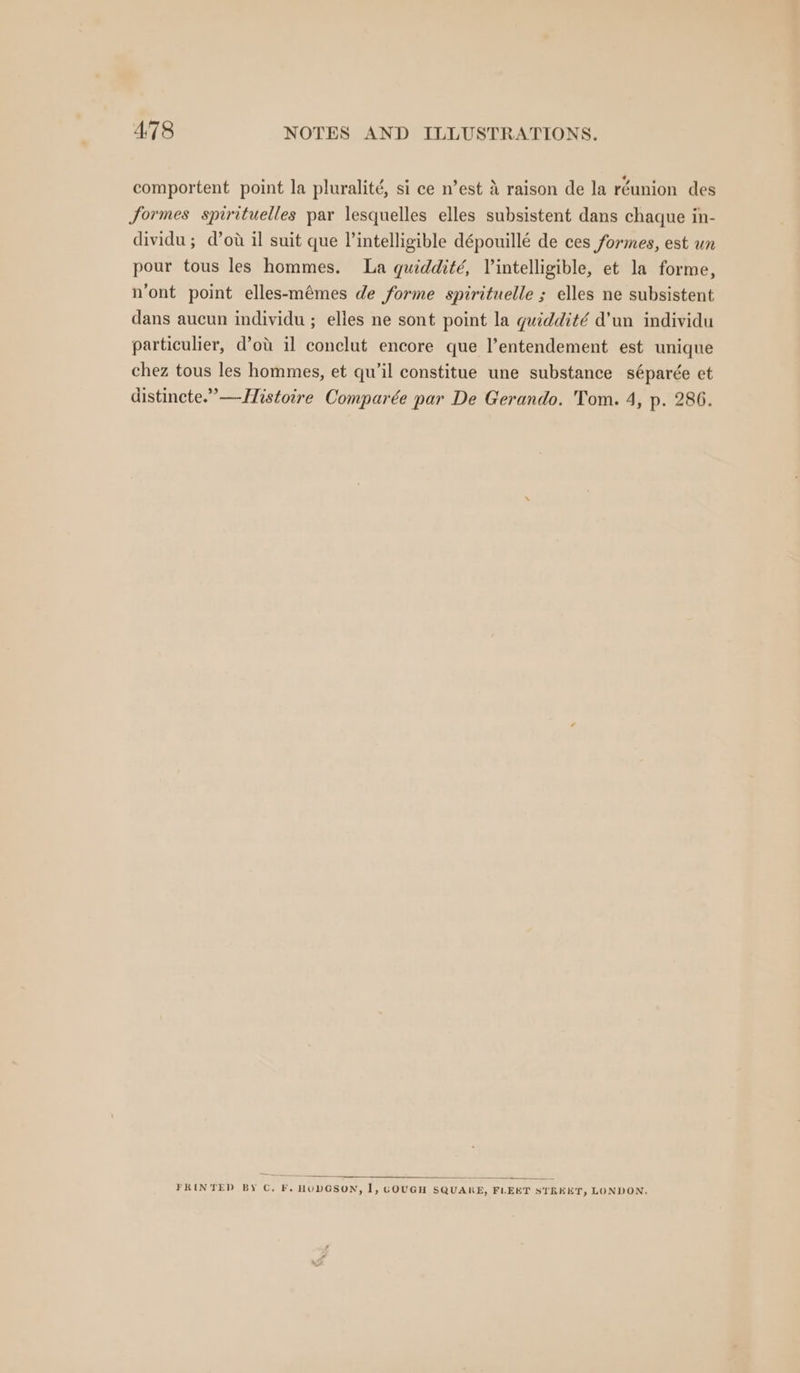 comportent point la pluralité, si ce n’est 4 raison de la réunion des formes spirituelles par lesquelles elles subsistent dans chaque in- dividu; d’ow il suit que l’intelligible dépouillé de ces formes, est un pour tous les hommes. La quiddité, Vintelligible, et la forme, n’ont point elles-mémes de forme spirituelle ; elles ne subsistent dans aucun individu ; elles ne sont point la guiddité d’un individu particulier, d’ot il conclut encore que l’entendement est unique chez tous les hommes, et qu’il constitue une substance séparée et distincte.’—-Histoire Comparée par De Gerando. Tom. 4, p. 286. FRINTED BY C, F. HODGSON, 1, GOUGH SQUARE, FLEET STREET, LONDON.
