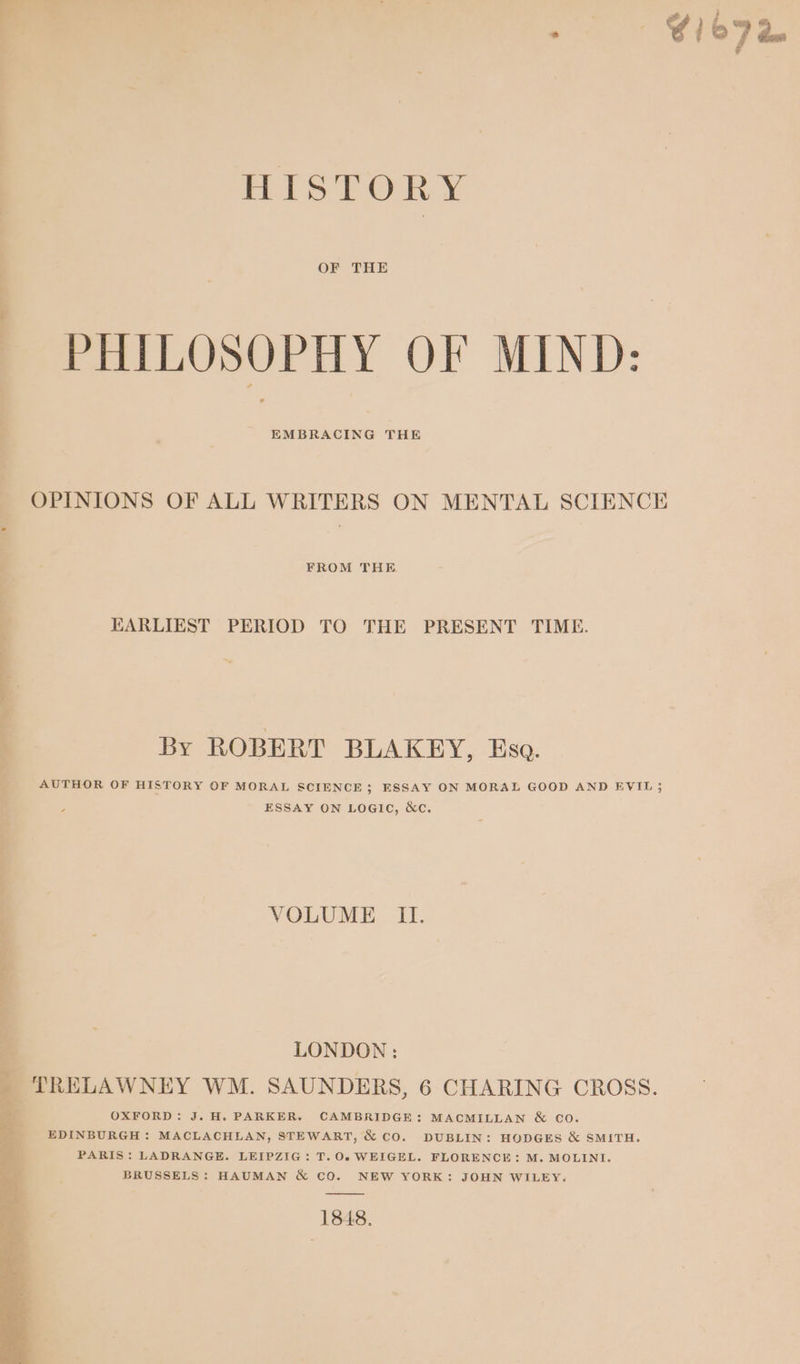 HISTORY OF THE PHILOSOPHY OF MIND: EMBRACING THE OPINIONS OF ALL WRITERS ON MENTAL SCIENCE FROM THE EARLIEST PERIOD TO THE PRESENT TIME. By ROBERT BLAKEY, Eso. AUTHOR OF HISTORY OF MORAL SCIENCE; ESSAY ON MORAL GOOD AND EVIL; ESSAY ON LOGIC, &amp;C. VOLUME II. LONDON : 2 TRELAWNEY WM. SAUNDERS, 6 CHARING CROSS. ch OXFORD: J. H. PARKER. CAMBRIDGE: MACMILLAN &amp; CO. EDINBURGH : MACLACHLAN, STEWART, &amp; CO. DUBLIN: HODGES &amp; SMITH. PARIS: LADRANGE. LEIPZIG: T.0.WEIGEL. FLORENCE: M. MOLINI. BRUSSELS: HAUMAN &amp; CO. NEW YORK: JOHN WILEY. 1848,