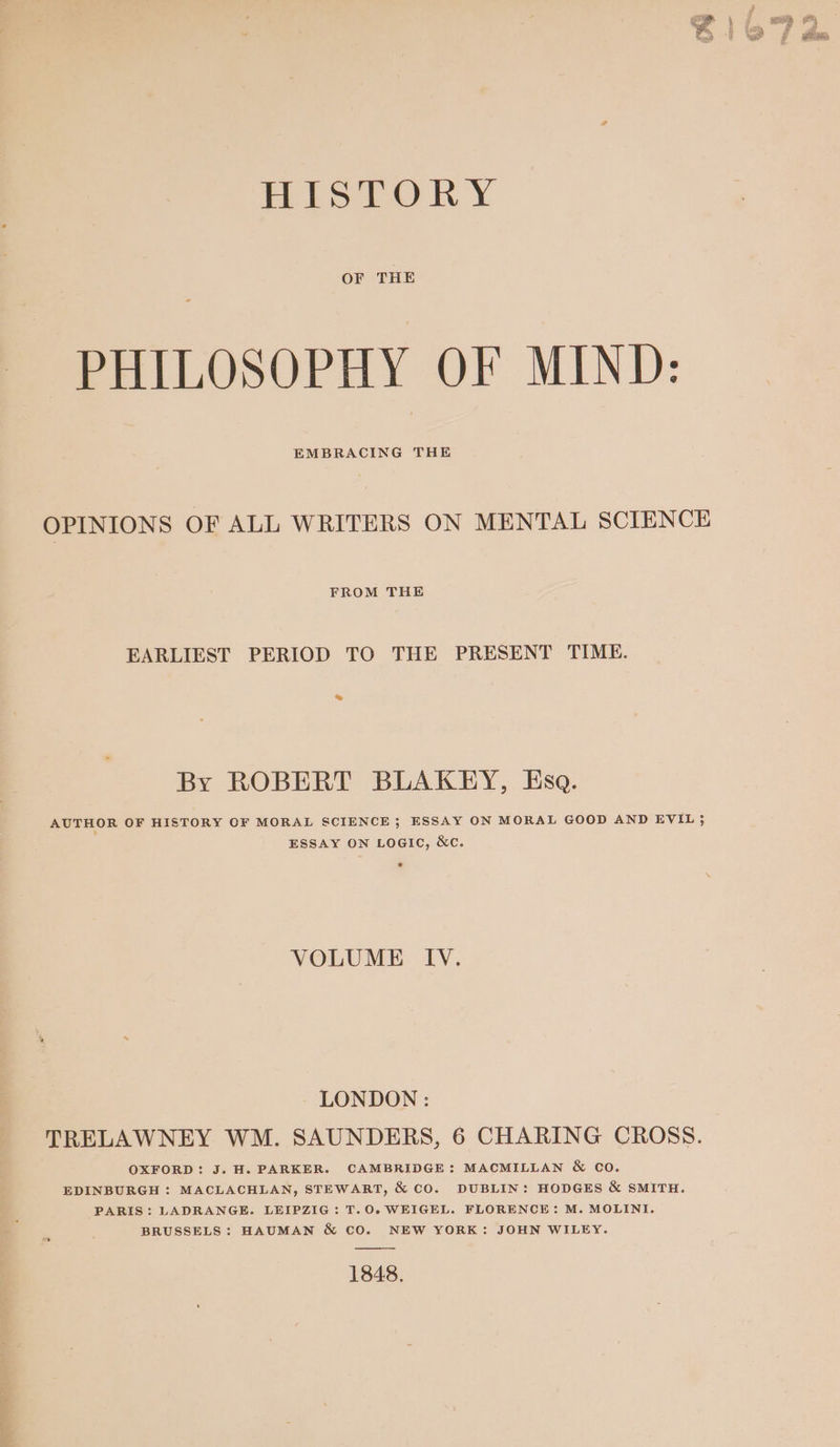 HISTORY OF THE PHILOSOPHY OF MIND: EMBRACING THE OPINIONS OF ALL WRITERS ON MENTAL SCIENCE FROM THE EARLIEST PERIOD TO THE PRESENT TIME. & By ROBERT BLAKEY, Esa. AUTHOR OF HISTORY OF MORAL SCIENCE; ESSAY ON MORAL GOOD AND EVIL ; ESSAY ON LOGIC, &c. VOLUME IV. LONDON : TRELAWNEY WM. SAUNDERS, 6 CHARING CROSS. OXFORD: J. H. PARKER. CAMBRIDGE: MACMILLAN & co. EDINBURGH : MACLACHLAN, STEWART, & CO. DUBLIN: HODGES & SMITH. PARIS: LADRANGE. LEIPZIG: T.O.WEIGEL. FLORENCE: M. MOLINI. BRUSSELS: HAUMAN & CO. NEW YORK: JOHN WILEY. 1848.
