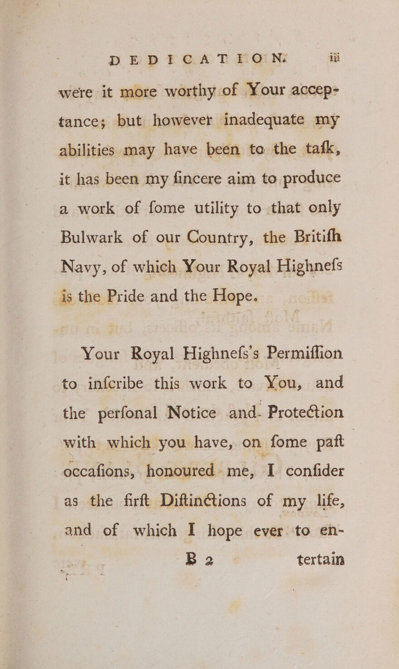 DEDICATION iz were it more worthy of Your accep- tance; but however inadequate my abilities may have been to the tafk, it has been my fincere aim to produce a work of fome utility to that only Bulwark of our Country, the Britifh Navy, of which Your Royal Highnefs is the Pride and the Hope. Your Royal Highnefs s Permiflion to infcribe this work to You, and the perfonal Notice and. Prote¢tion with which you have, on fome patt , occafions, honoured - me, I confider as the firft Diftinctions of my life, and of which I hope ever. ‘to en- B 2 tertain