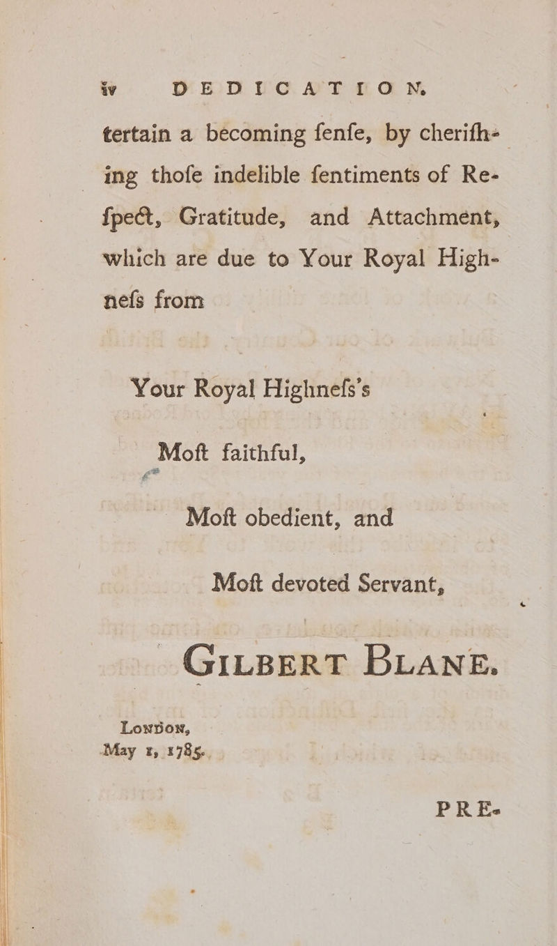 tertain a becoming fenfe, by cherifh- ing thofe indelible fentiments of Re- {pect, Gratitude, and Attachment, which are due to Your Royal High- nefs from Your Royal Highnefs’s - Moft faithful, ~ Moft obedient, and Moft devoted Servant, _ GILBERT BLANE. Lowpown, May 1985.. PREs-