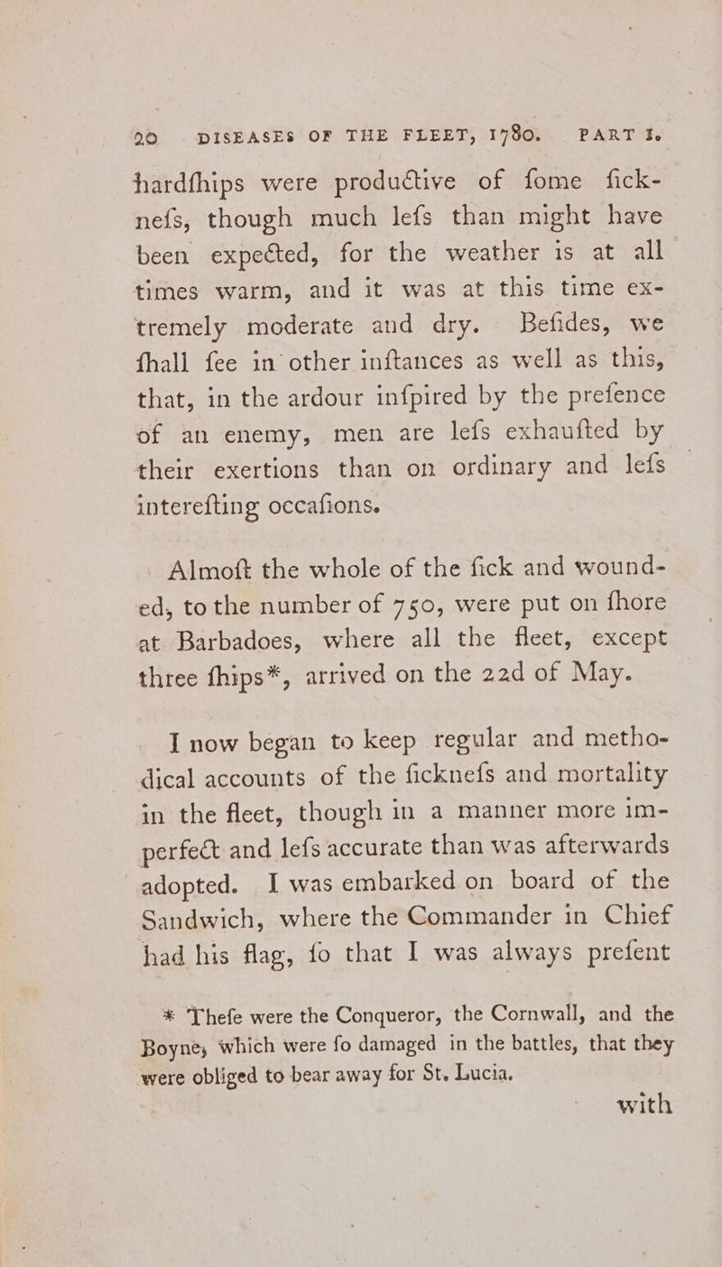hardfhips were productive of fome fick- nefs, though much lefs than might have been expected, for the weather 1s at all times warm, and it was at this time ex- tremely moderate and dry. Befides, we fhall fee in other inftances as well as this, that, in the ardour infpired by the prefence of an enemy, men are lefs exhaufted by their exertions than on ordinary and lefs interefting occafions. Almoft the whole of the fick and wound- ed, tothe number of 750, were put on fhore at. Barbadoes, where all the fleet, except three fhips*, arrived on the 22d of May. I now began to keep regular and metho- dical accounts of the ficknefs and mortality in the fleet, though in a manner more im- perfect and lefs accurate than was afterwards adopted. I was embarked on board of the Sandwich, where the Commander in Chief had his flag, fo that I was always prefent * Thefe were the Conqueror, the Cornwall, and the Boyne, which were fo damaged in the battles, that they were obliged to bear away for St, Lucia. with