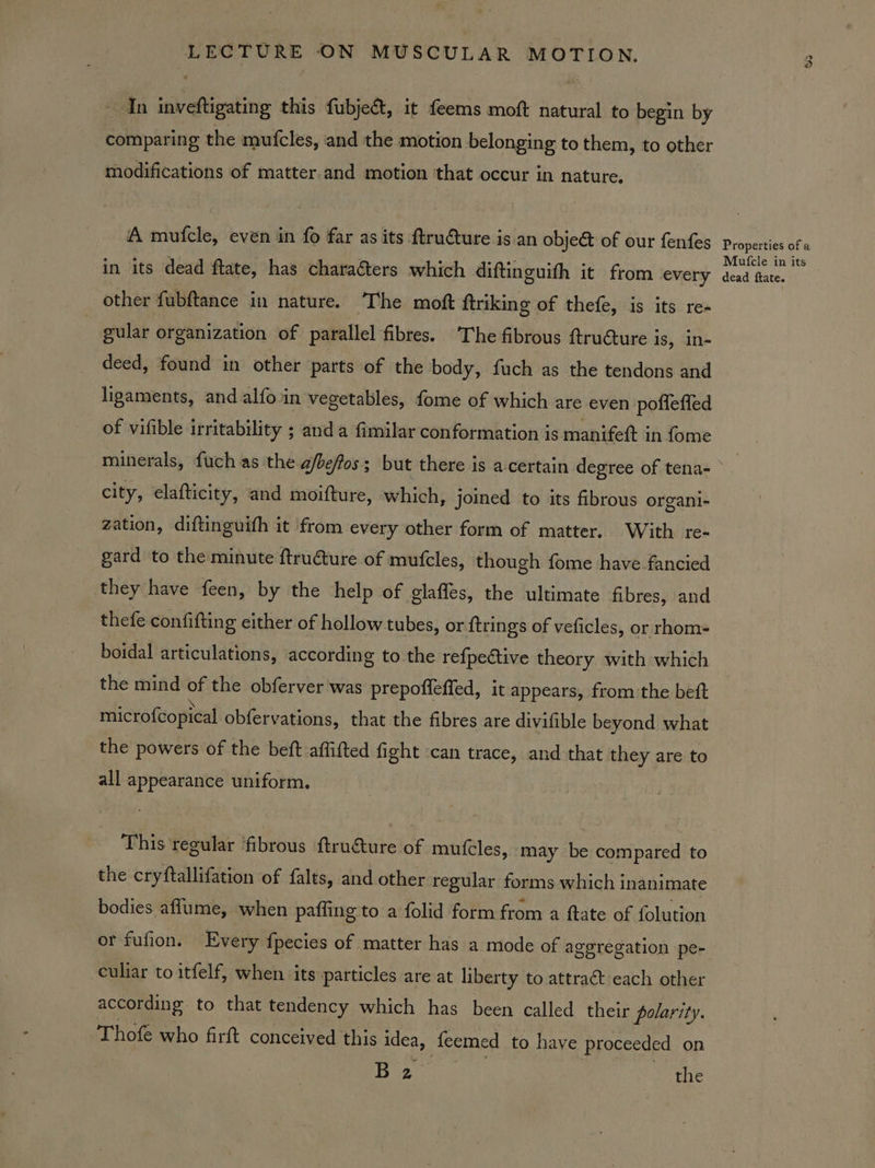 In inveftigating this fubjeét, it feems moft natural to begin by comparing the mufcles, and the motion belonging to them, to other modifications of matter.and motion that occur in nature. A mufcle, even in fo far as its ftrudture is an object of our fenfes in its dead ftate, has characters which diftinguith it from every other fubftance in nature. The moft ftriking of thefe, is its re- gular organization of parallel fibres. The fibrous ftructure is, in- deed, found in other parts of the body, fuch as the tendons and ligaments, and alfo.in vegetables, fome of which are even poffeffed of vifible irritability ; anda fimilar conformation is manifett in fome minerals, fuch as the a/beffos; but there is acertain degree of tena- city, elafticity, and moifture, which, joined to its fibrous organi- zation, diftinguifh it from every other form of matter. With re- gard to the minute ftruture of mutfcles, though fome have fancied they have feen, by the help of glaffes, the ultimate fibres, and thefe confifting either of hollow tubes, or {trings of veficles, or rhom- boidal articulations, according to the refpedtive theory with which the mind of the obferver was prepofleffed, it appears, from the bett microfcopical obfervations, that the fibres are divifible beyond what the powers of the beft affifted fight ‘can trace, and that they are to all appearance uniform. This regular ‘fibrous ftruture of mutcles, ‘may be compared to the cryftallifation of falts, and other regular forms which inanimate bodies aflume, when paffing to a folid form from a ftate of folution or fufion. Every fpecies of matter has a mode of ageregation pe- culiar to itfelf, when ‘its particles are at liberty to attra&amp;t each other according. to that tendency which has been called their polarity. Thofe who firft conceived this idea, feemed to have proceeded on Be the GS Properties of a Mutfcle in its dead ftate.