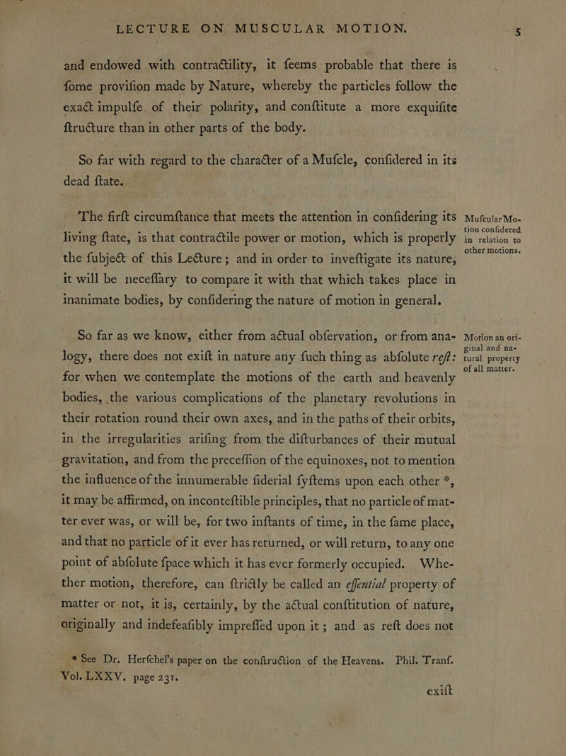 and endowed with contrattility, it feems probable that there is fome provifion made by Nature, whereby the particles follow the exact impulfe of their polarity, and conftitute a more exquifite ftructure than in other parts of the body. So far with regard to the character of a Mufcle, confidered in its dead ftate. The firft circumftance that meets the attention in confidering its living ftate, is that contractile power or motion, which is properly the fubje&amp;t of this Leéture; and in order to inveftigate its nature, it will be neceflary to compare it with that which takes place in inanimate bodies, by confidering the nature of motion in general. So far as we know, either from aétual obfervation, or from ana- logy, there does not exift in nature any fuch thing as abfolute ref: for when we contemplate the motions of the earth and heavenly bodies, the various complications of the planetary revolutions in their rotation round their own axes, and in the paths of their orbits, in the irregularities arifing from the difturbances of their mutual gravitation, and from the preceffion of the equinoxes, not to mention the influence of the innumerable fiderial {yftems upon each other *, it may be affirmed, on inconteftible principles, that no particle of mat- ter ever was, or will be, for two inftants of time, in the fame place, and that no particle of it ever has returned, or will return, to any one point of abfolute {pace which it has ever formerly occupied. Whe- ther motion, therefore, can ftri@ly be called an effential property of matter or not, it is, certainly, by the a€tual conftitution of nature, - originally and indefeafibly imprefled upon it; and as reft does not * See Dr. Herfchel’s paper on the conftruétion of the Heavens. Phil. Tranf. Vol. LXXV. page 231. exift Moufcular Mo- tion confidered in relation to other motions. Motion an ori- ginal and na- tural property of all matter.