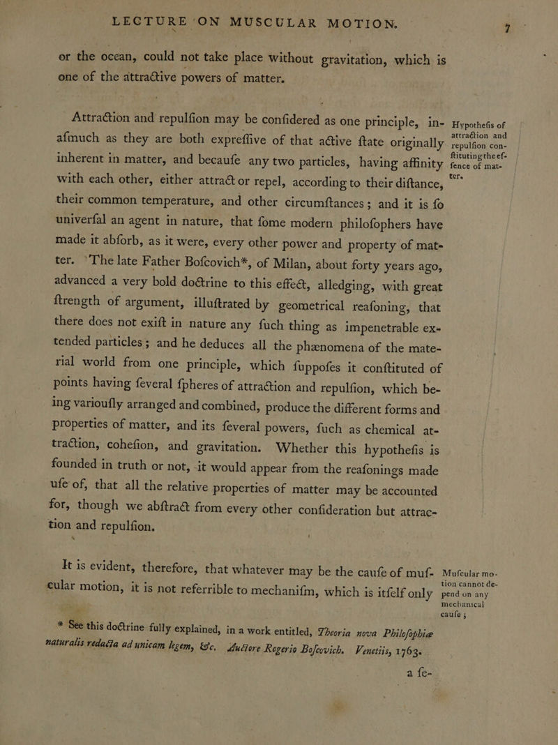 or the ocean, could not take place without gravitation, which is one of the attractive powers of matter. Attraction and repulfion may be confidered as one principle, in- afmuch as they are both expreflive of that active ftate originally inherent in matter, and becaufe any two particles, having affinity with each other, either attra@ or repel, according to their diftance, their common temperature, and other circumftances; and it is fo univerfal an agent in nature, that fome modern philofophers have made it abforb, as it were, every other power and property of mats ter. “The late Father Bofcovich*, of Milan, about forty years ago, advanced a very bold dotrine to this effedt, alledging, with great ftrength of argument, illuftrated by geometrical reafoning, that there does not exift in nature any fuch thing as impenetrable ex- tended particles ; and he deduces all the phzenomena of the mate- rial world from one principle, which {uppofes it conftituted of points having feveral fpheres of attraction and repulfion, which be- ing varioufly arranged and combined, produce the different forms and properties of matter, and its feveral powers, fuch as chemical at- traction, cohefion, and gravitation. Whether this hypothefis is founded in truth or not, -it would appear from the reafonings made ufe of, that all the relative properties of matter may be accounted for, though we abftra@ from every other confideration but attrac- ! tion and repulfion. It is evident, therefore, that whatever may be the caufe of muf- cular motion, it is not referrible to mechanifm, which is itfelf only * See this doétrine fully explained, in a work entitled, Theoria nova Philofophia naturalis redadia ad unicam legem, &amp;c, Aucore Rogerio Bofcovich. Venetiis, 1763... Hypothefis of attraction and repulfion con- ftituting the ef- fence of mate Mofcular mo- tion cannot de- pend on any mechanical caule ;