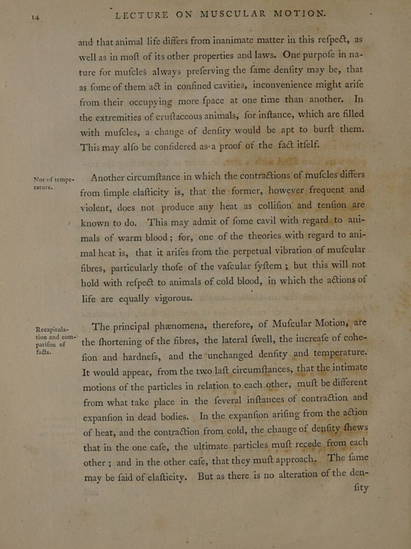 Nor of tempes yature. Recapitula- tion and com- parifon of facts. LECTURE ON MUSCULAR MOTION. ‘ and that animal life differs from inanimate matter in this refpect, as well as in moft of its other properties and laws. One purpofe in na- | ture for mufcles always preferving the fame denfity may be, that as fome of them a&amp; in confined cavities, inconvenience might arife from their occupying more fpace at one time than another. In the extremities of cruftaceous animals, for inftance, which are filled with mufcles, a:change of denfity would be apt to burft them. This may alfo be confidered asa proof of the fa&amp; itfelf. jth BOMB 00) es Another circumftance in which the contra&amp;tions of mutcles differs from fimple elafticity is, that the former, however frequent and violent, does not produce any heat as collifion’ and tenfion are known to Joss walla may admit of fome cavil with regard. to ani- mals of warm blood; for, one of the theories with regard to anl~ mal heat is, that it arifes from the perpetual vibration of mufcular fibres, particularly thofe of the vafcular fyftem ; but this will not hold with refpeét to animals of cold blood, in which the aétions of life are equally vigorous. The principal phaenomena, therefore, of Mufcular Motion; are the fhortening of the fibres, the lateral {well, the increafe of cohe- fion and hardnefs, and the ‘unchanged denfity and temperature. It would appear, from the two laft circumftances, that the intimate motions of the particles in relation to each. other, mut be different from what take place in the feveral inftances of contraétion and expanfion in dead bodies. In the expanfion arifing from the aCuon of heat, and the contraction from cold, the change of. denfity thews that in the one cafe, the ultimate particles, mutt recede from « oes other ; and in the other cafe, that they muft a ecaec ‘The fame may be faid of elafticity. But as there is no alteration of the den- fity
