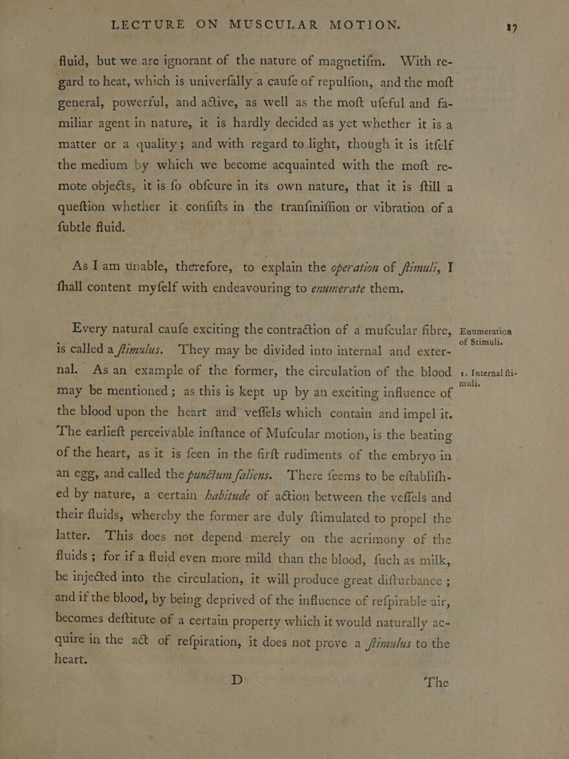 fluid, but we are ignorant of the nature of magnetif{m. With re- general, powerful, and attive, as well as the moft ufeful and fa- miiliar agent in nature, it is hardly decided as yet whether it is a retice or a quality; and with regard to light, though it is itfelf the medium by which we become acquainted with the moft re- mote objeéts, it is fo ob{cure in its own nature, that it is ftill a queftion whether it confifts in the tranfmiffion or vibration of a fubtle fluid. As Iam unable, therefore, to explain the operation of fimuli, I fhall content myfelf with endeavouring to enumerate them. Every natural caufe exciting the contraétion of a mufcular fibre, is called a /fimulus. They may be divided into internal and exter- nal. Asan example of the former, the circulation of the blood may be mentioned; as this is kept up by an exciting influence of the blood upon the heart and veffels which contain and impel it. The earlieft perceivable inftance of Mufcular motion, is the beating of the heart, as it is feen in the firft rudiments of the embryo in an egg, and called the punétum faliens. There feems to be eftablith- ed by nature, a certain Aabitude of ation between the veffels and their fluids, whereby the former are duly ftimulated to propel the latter. This does not depend merely on the acrimony of the fluids ; for if a fluid even more mild than the blood, fuch as milk, be injected into the circulation, it will produce great difturbaice ; and if the blood, by being deprived of the influence of re{pirable air, becomes deftitute of a certain property which it would naturally ac- “quire in the a of refpiration, it does not prove a /timulus to the heart. D ‘The i) Enumeration of Stimuli. 1. Internal fti- muli.